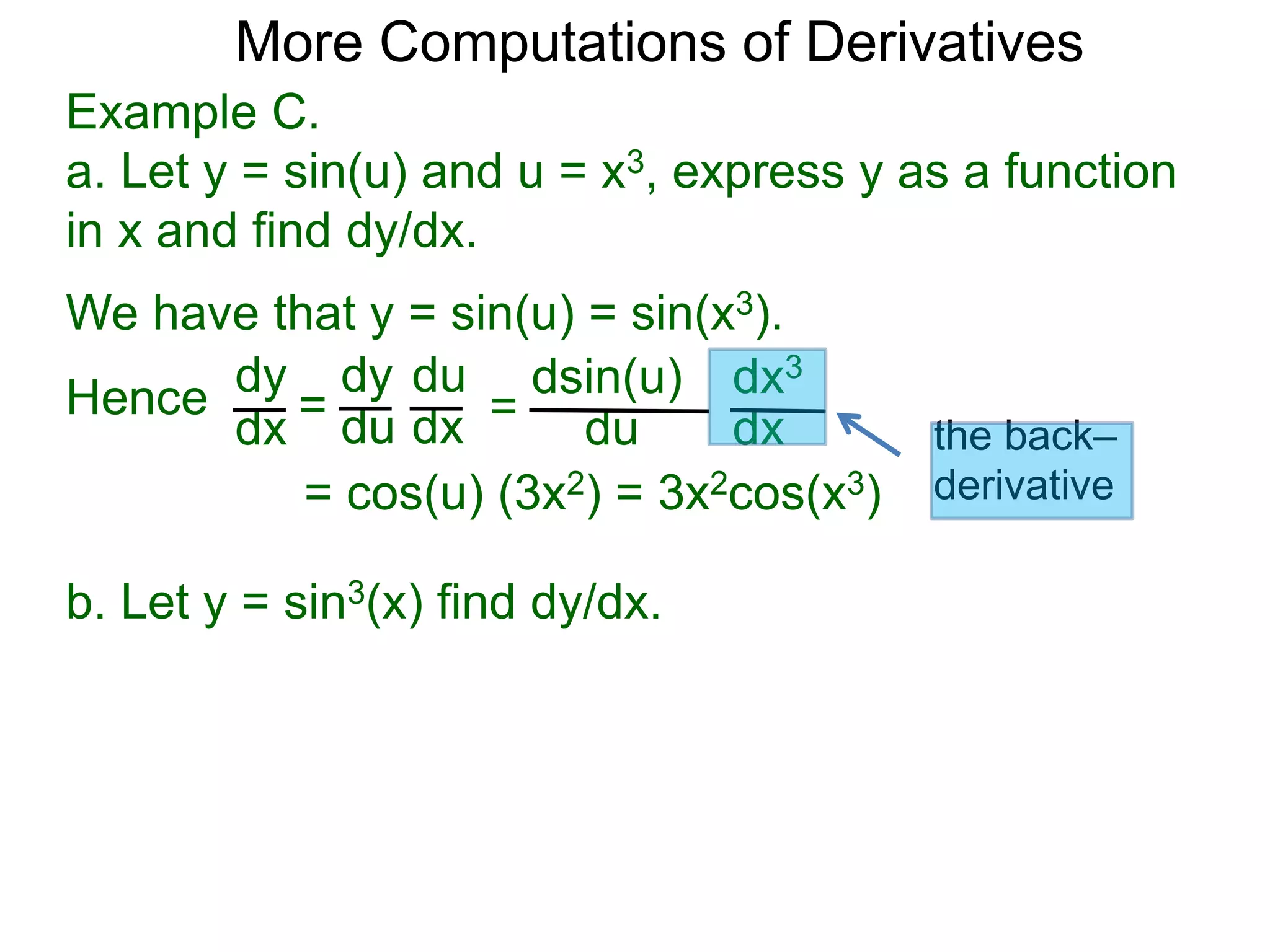 More Computations of Derivatives 
Example C. 
a. Let y = sin(u) and u = x3, express y as a function 
in x and find dy/dx. 
We have that y = sin(u) = sin(x3). 
dy 
dx = 
dy 
du 
du 
dx = 
dsin(u) 
du 
dx3 
dx 
= cos(u) (3x2) = 3x2cos(x3) 
Hence 
b. Let y = sin3(x) find dy/dx. 
the back– 
derivative 
 
