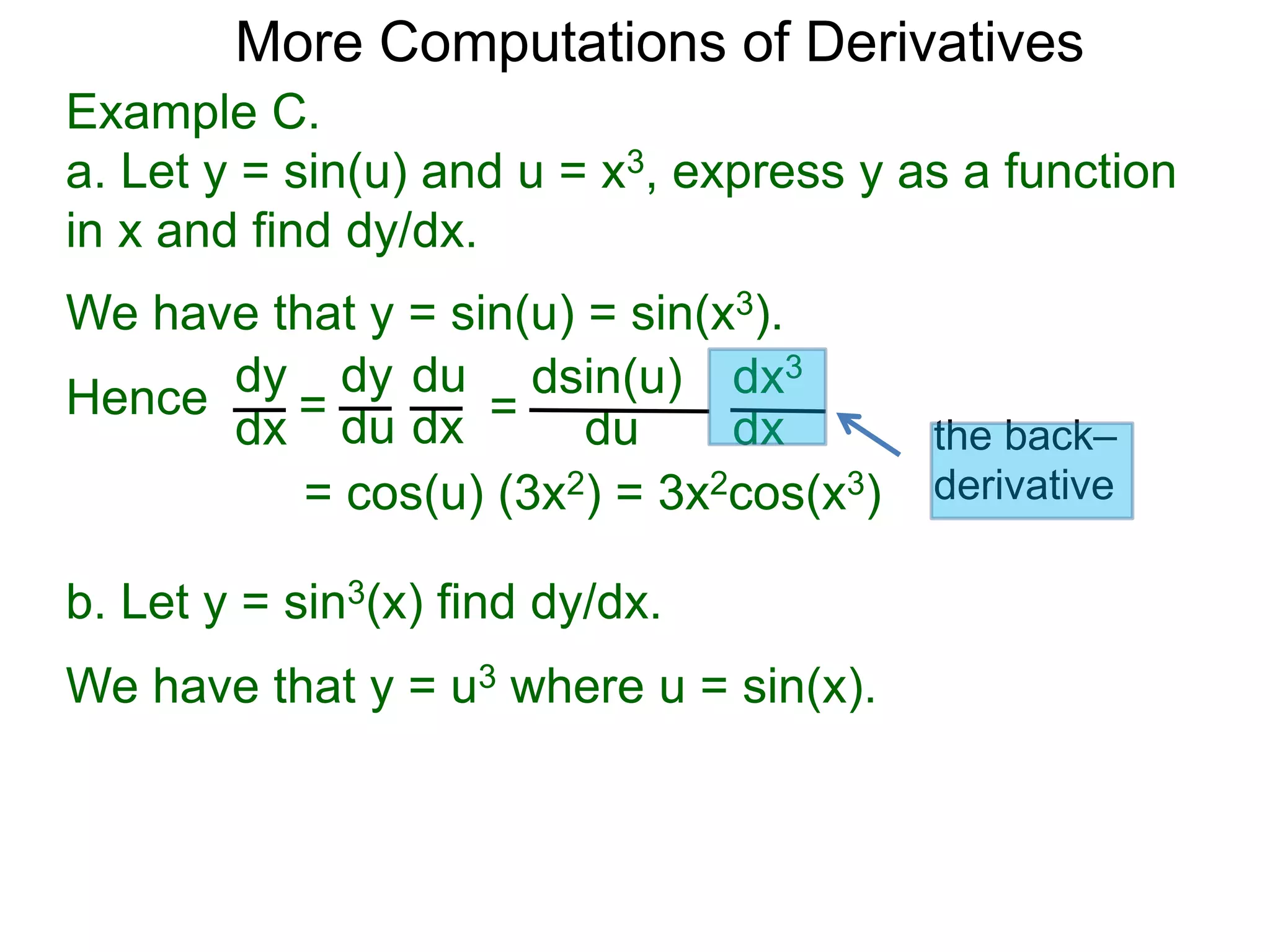 More Computations of Derivatives 
Example C. 
a. Let y = sin(u) and u = x3, express y as a function 
in x and find dy/dx. 
We have that y = sin(u) = sin(x3). 
dy 
dx = 
dy 
du 
du 
dx = 
dsin(u) 
du 
dx3 
dx 
= cos(u) (3x2) = 3x2cos(x3) 
Hence 
b. Let y = sin3(x) find dy/dx. 
We have that y = u3 where u = sin(x). 
the back– 
derivative 
 