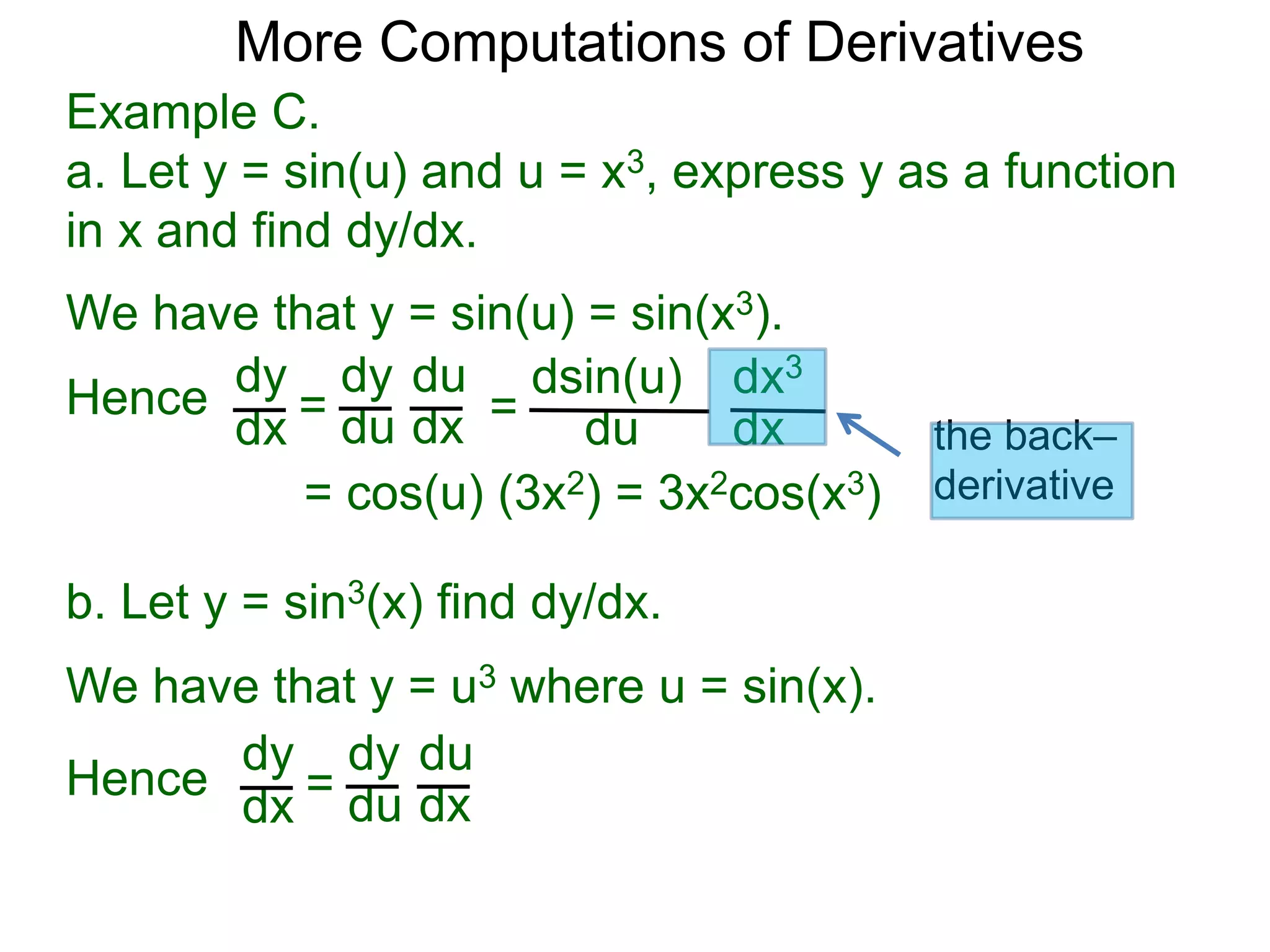More Computations of Derivatives 
Example C. 
a. Let y = sin(u) and u = x3, express y as a function 
in x and find dy/dx. 
We have that y = sin(u) = sin(x3). 
dy 
dx = 
dy 
du 
du 
dx = 
dsin(u) 
du 
dx3 
dx 
= cos(u) (3x2) = 3x2cos(x3) 
b. Let y = sin3(x) find dy/dx. 
We have that y = u3 where u = sin(x). 
dy 
dx = 
dy 
du 
du 
dx 
Hence 
Hence 
the back– 
derivative 
 