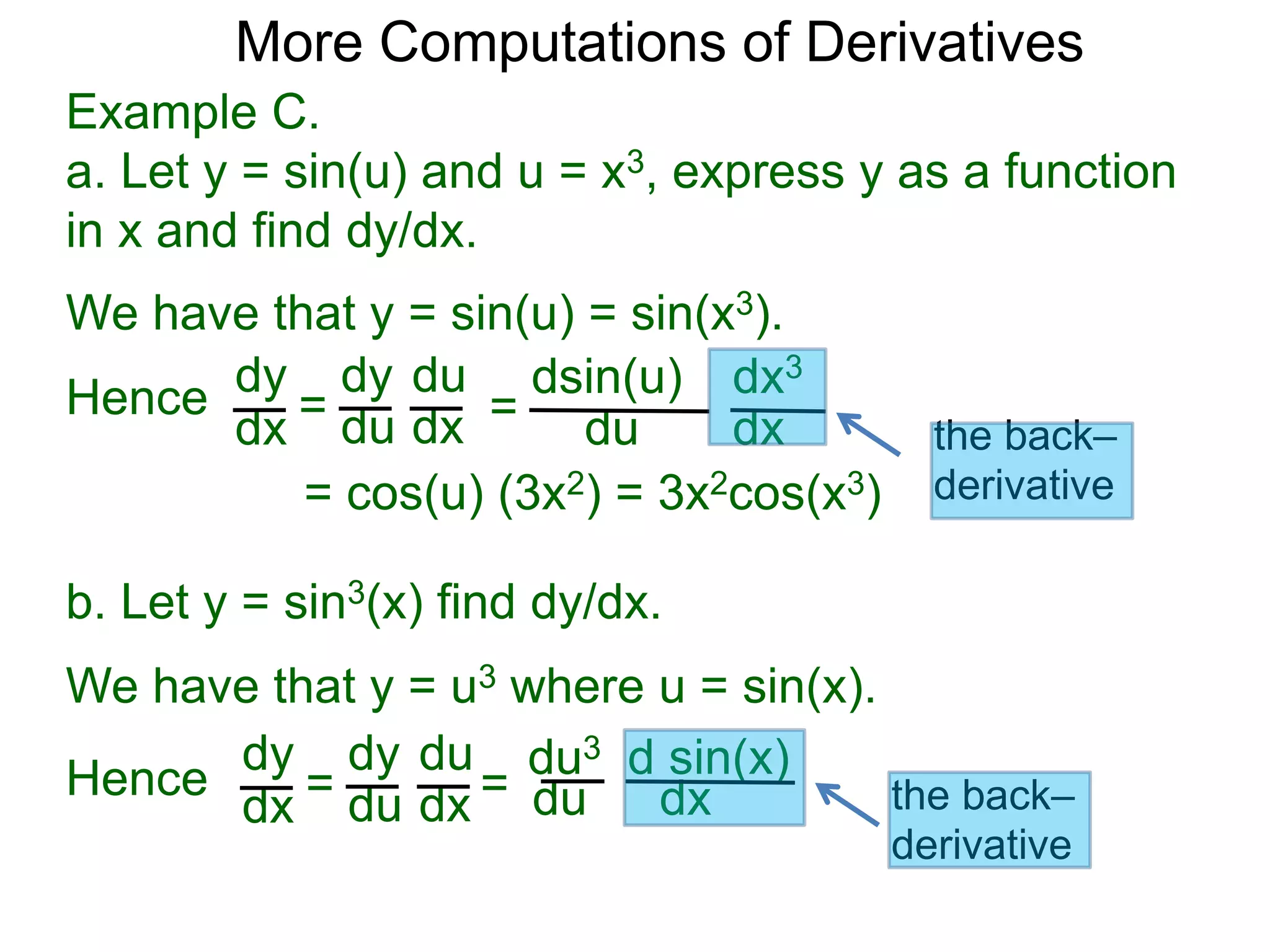 More Computations of Derivatives 
Example C. 
a. Let y = sin(u) and u = x3, express y as a function 
in x and find dy/dx. 
We have that y = sin(u) = sin(x3). 
dy 
dx = 
dy 
du 
du 
dx = 
dsin(u) 
du 
dx3 
dx 
= cos(u) (3x2) = 3x2cos(x3) 
b. Let y = sin3(x) find dy/dx. 
We have that y = u3 where u = sin(x). 
dy 
dx = 
dy 
du 
du 
dx = 
du3 
du 
d sin(x) 
dx 
Hence 
Hence 
the back– 
derivative 
the back– 
derivative 
 