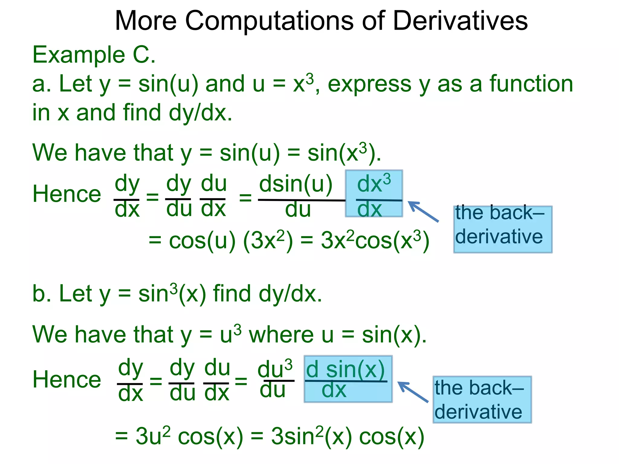 More Computations of Derivatives 
Example C. 
a. Let y = sin(u) and u = x3, express y as a function 
in x and find dy/dx. 
We have that y = sin(u) = sin(x3). 
dy 
dx = 
dy 
du 
du 
dx = 
dsin(u) 
du 
dx3 
dx 
= cos(u) (3x2) = 3x2cos(x3) 
b. Let y = sin3(x) find dy/dx. 
We have that y = u3 where u = sin(x). 
dy 
dx = 
dy 
du 
du 
dx = 
du3 
du 
d sin(x) 
dx 
= 3u2 cos(x) = 3sin2(x) cos(x) 
Hence 
Hence 
the back– 
derivative 
the back– 
derivative 
 