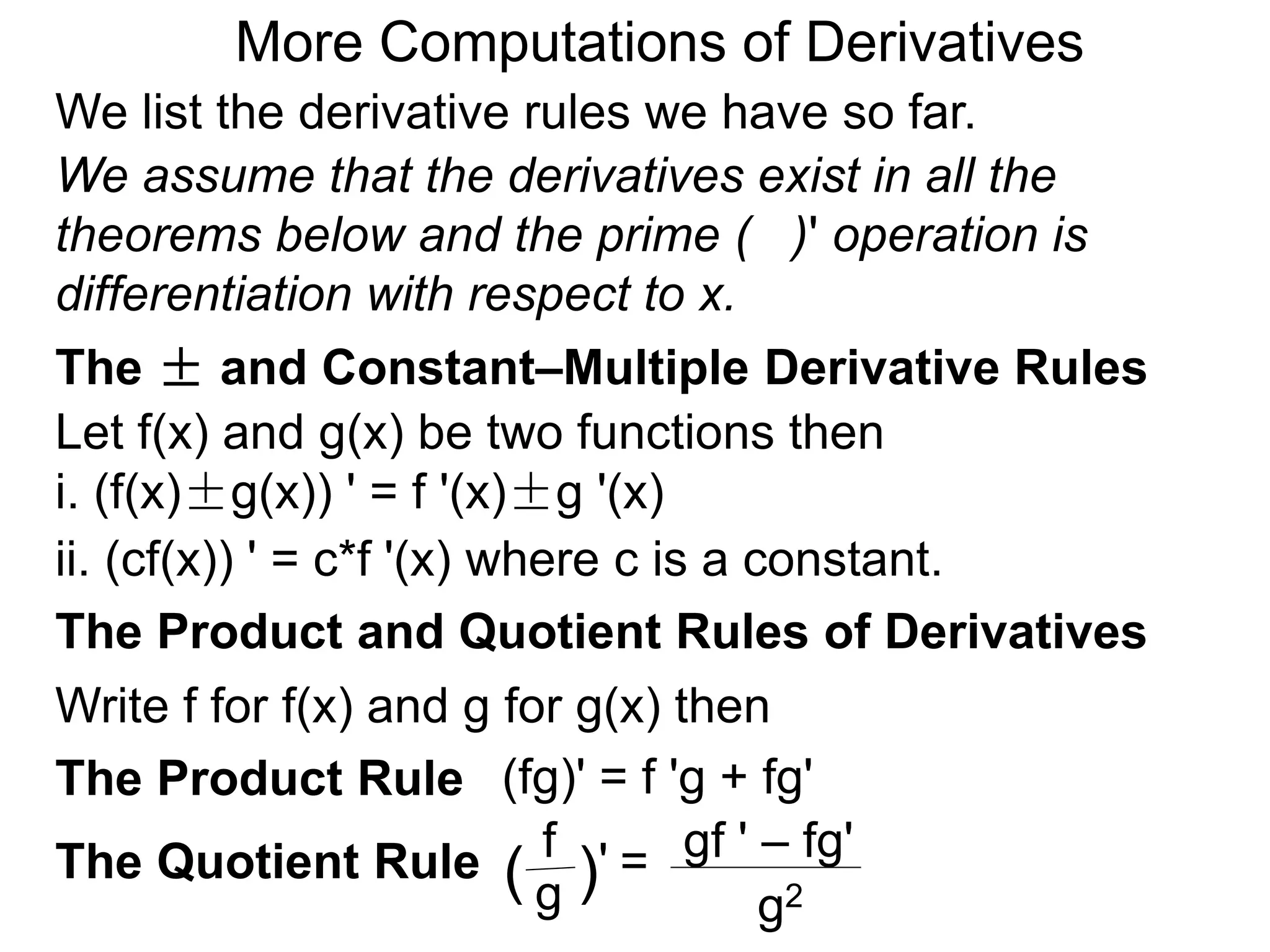 More Computations of Derivatives 
We list the derivative rules we have so far. 
We assume that the derivatives exist in all the 
theorems below and the prime ( )' operation is 
differentiation with respect to x. 
The ± and Constant–Multiple Derivative Rules 
Let f(x) and g(x) be two functions then 
i. (f(x)±g(x)) ' = f '(x)±g '(x) 
ii. (cf(x)) ' = c*f '(x) where c is a constant. 
The Product and Quotient Rules of Derivatives 
Write f for f(x) and g for g(x) then 
(fg)' = f 'g + fg' 
gf ' – fg' 
g2 
f 
( g )' = 
The Product Rule 
The Quotient Rule 
 