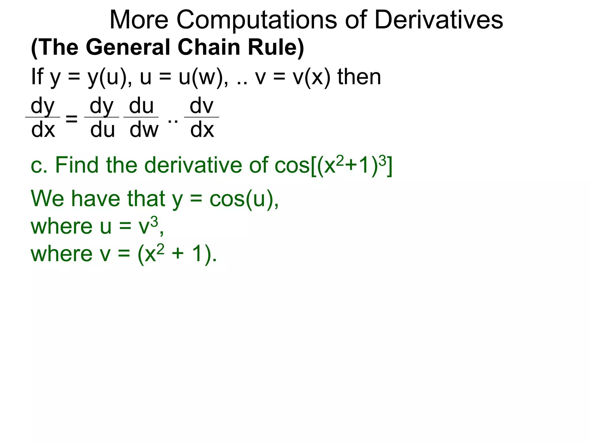 More Computations of Derivatives 
(The General Chain Rule) 
If y = y(u), u = u(w), .. v = v(x) then 
dy 
dy 
du 
= 
.. 
dv 
dx du 
dw 
dx 
c. Find the derivative of cos[(x2+1)3] 
We have that y = cos(u), 
where u = v3, 
where v = (x2 + 1). 
 