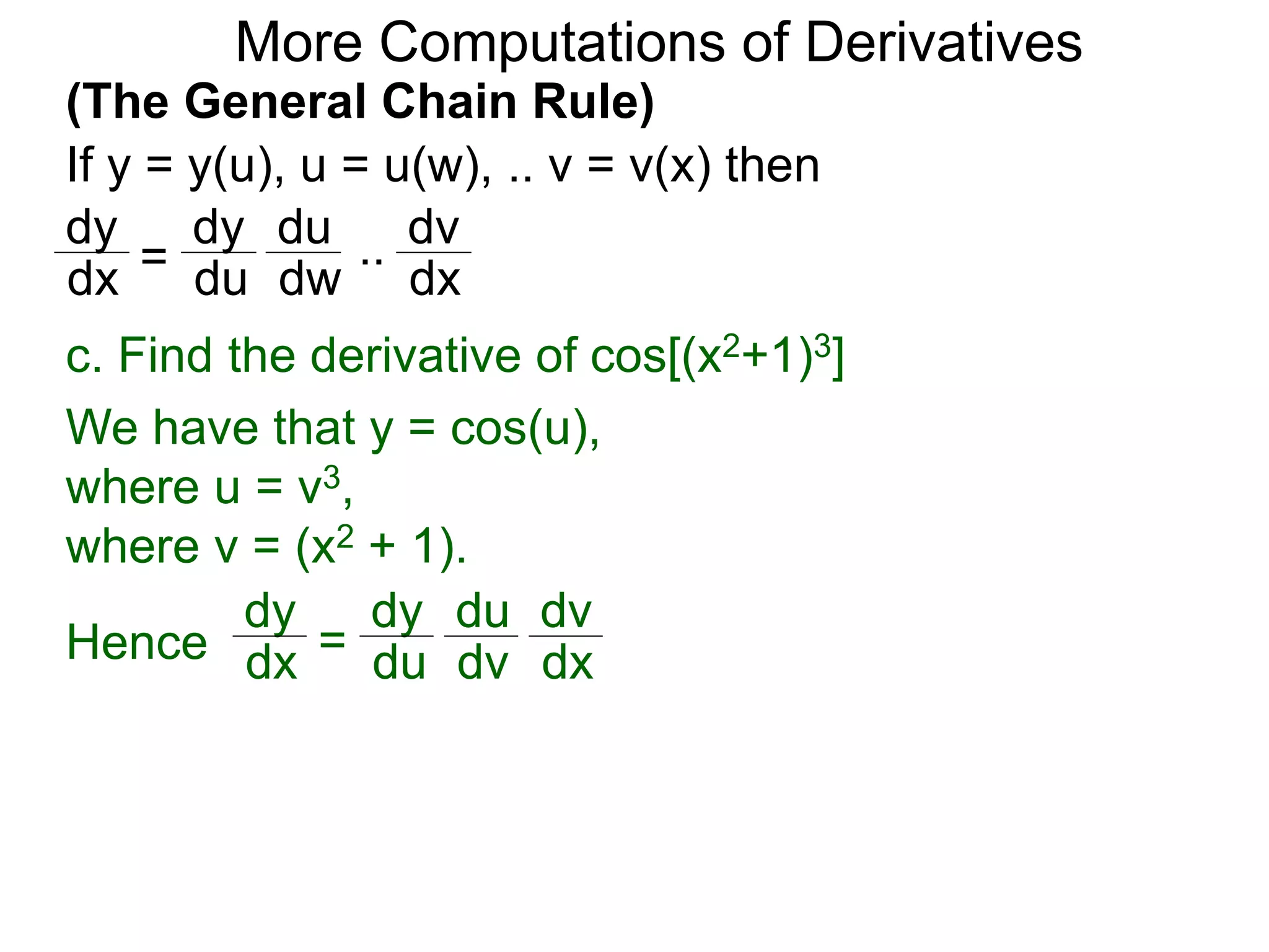 More Computations of Derivatives 
(The General Chain Rule) 
If y = y(u), u = u(w), .. v = v(x) then 
dy 
dy 
du 
= 
.. 
dv 
dx du 
dw 
dx 
c. Find the derivative of cos[(x2+1)3] 
We have that y = cos(u), 
where u = v3, 
where v = (x2 + 1). 
dy 
dx = 
dy 
du 
du 
dv 
dv 
Hence dx 
 