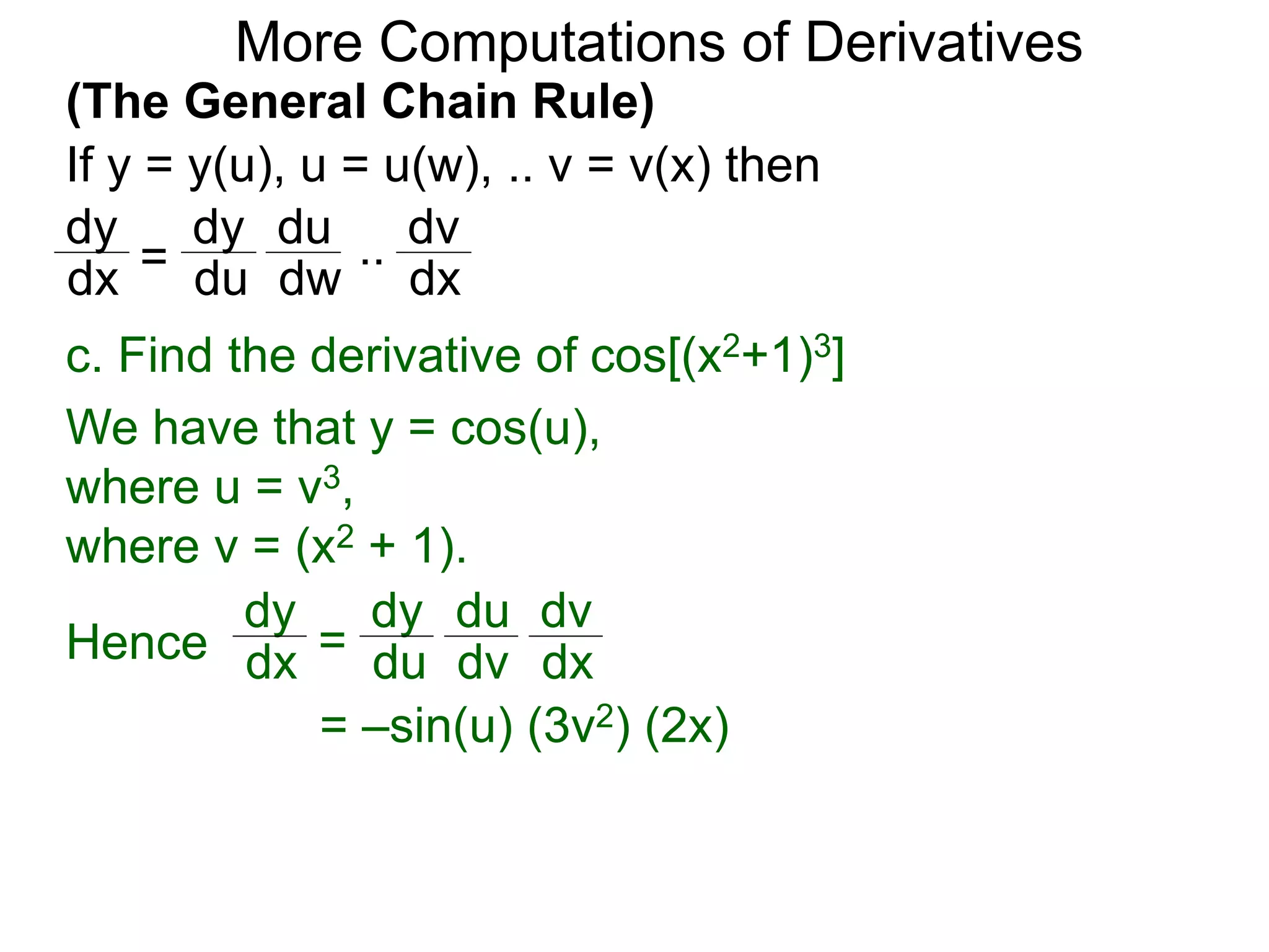 More Computations of Derivatives 
(The General Chain Rule) 
If y = y(u), u = u(w), .. v = v(x) then 
dy 
dx = 
c. Find the derivative of cos[(x2+1)3] 
We have that y = cos(u), 
where u = v3, 
where v = (x2 + 1). 
dy 
dx = 
dy 
du 
du 
dv 
dv 
Hence dx 
= –sin(u) (3v2) (2x) 
dy 
du 
du 
dw 
dv 
dx 
.. 
 