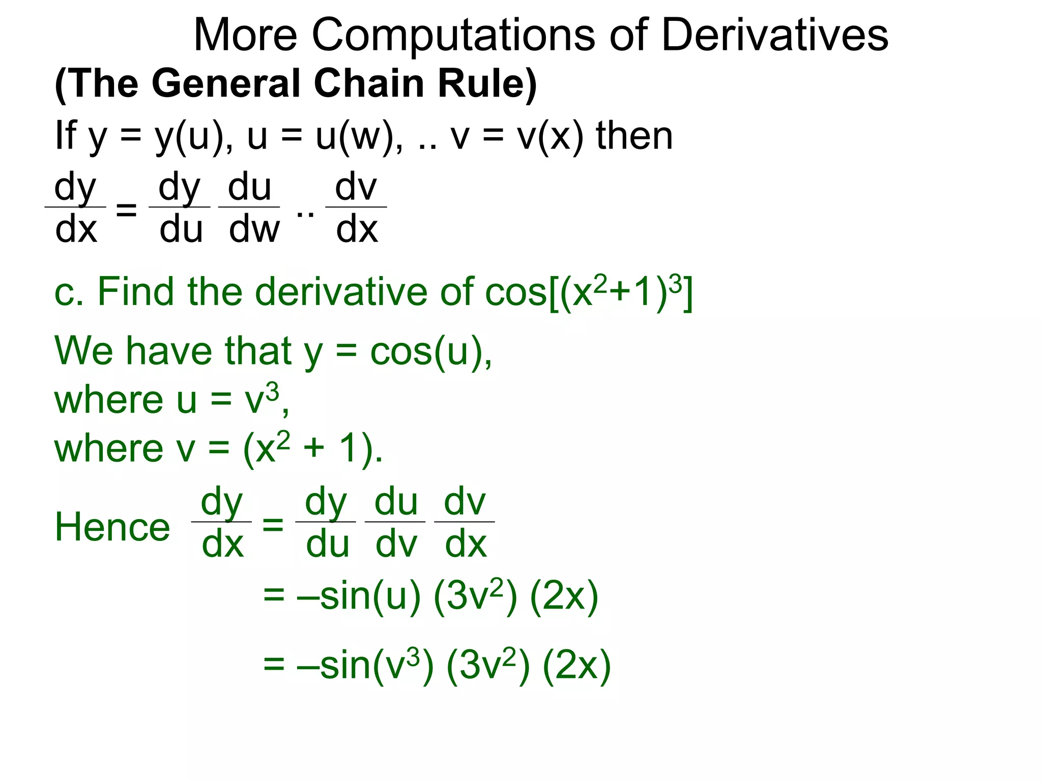 More Computations of Derivatives 
(The General Chain Rule) 
If y = y(u), u = u(w), .. v = v(x) then 
dy 
dx = 
c. Find the derivative of cos[(x2+1)3] 
We have that y = cos(u), 
where u = v3, 
where v = (x2 + 1). 
dy 
dx = 
dy 
du 
du 
dv 
dv 
Hence dx 
= –sin(u) (3v2) (2x) 
= –sin(v3) (3v2) (2x) 
dy 
du 
du 
dw 
dv 
dx 
.. 
 
