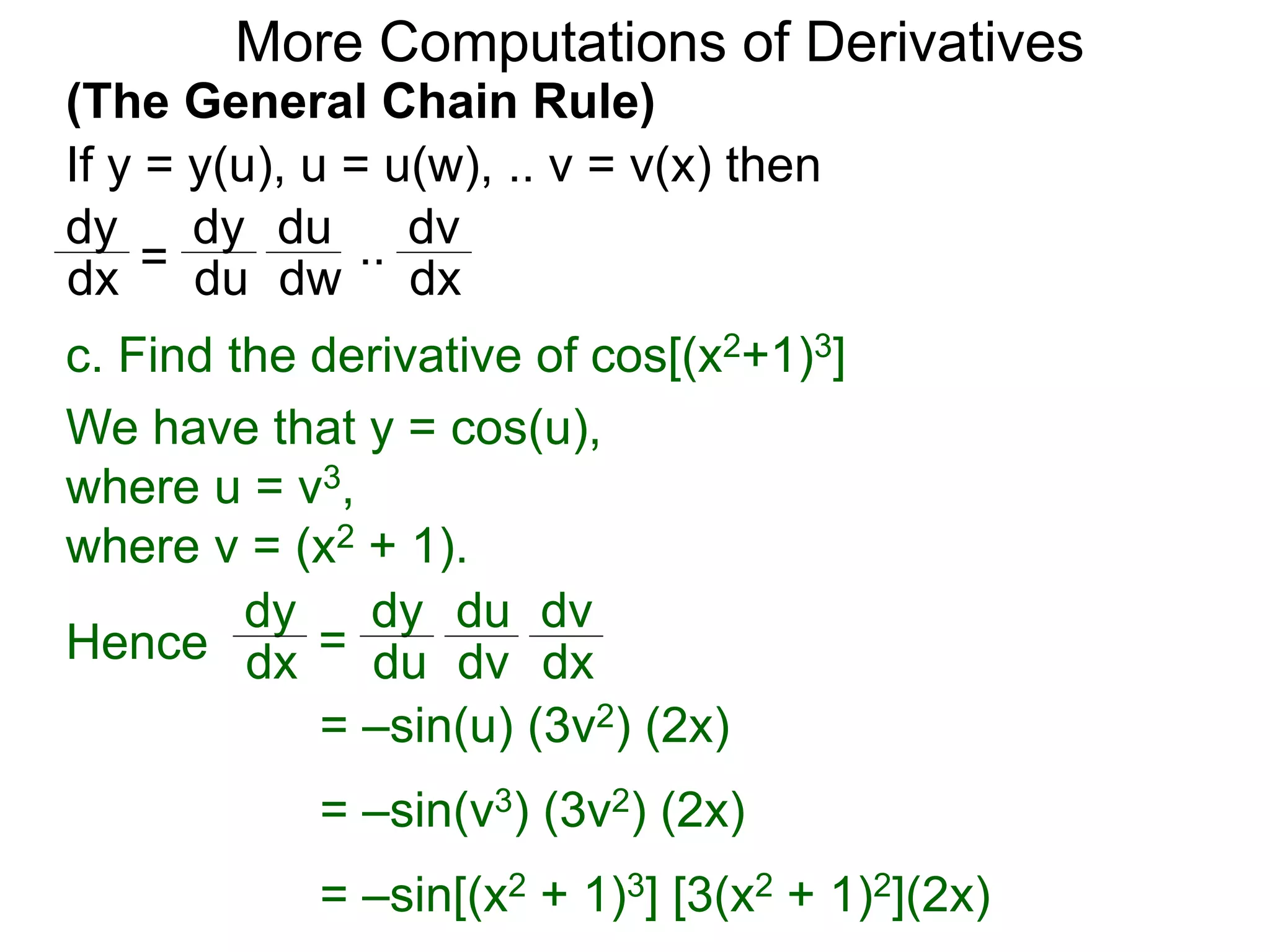 More Computations of Derivatives 
(The General Chain Rule) 
If y = y(u), u = u(w), .. v = v(x) then 
dy 
dx = 
c. Find the derivative of cos[(x2+1)3] 
We have that y = cos(u), 
where u = v3, 
where v = (x2 + 1). 
dy 
dx = 
dy 
du 
du 
dv 
dv 
Hence dx 
= –sin(u) (3v2) (2x) 
= –sin(v3) (3v2) (2x) 
= –sin[(x2 + 1)3] [3(x2 + 1)2](2x) 
dy 
du 
du 
dw 
dv 
dx 
.. 
 