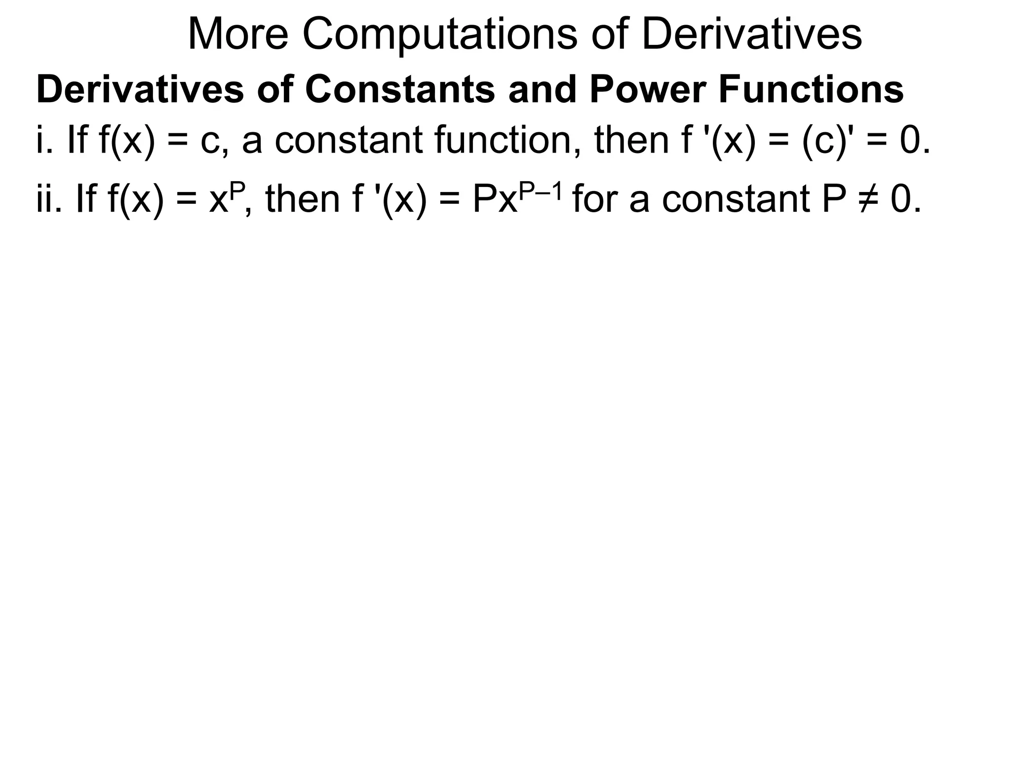 More Computations of Derivatives 
Derivatives of Constants and Power Functions 
i. If f(x) = c, a constant function, then f '(x) = (c)' = 0. 
ii. If f(x) = xP, then f '(x) = PxP–1 for a constant P ≠ 0. 
 