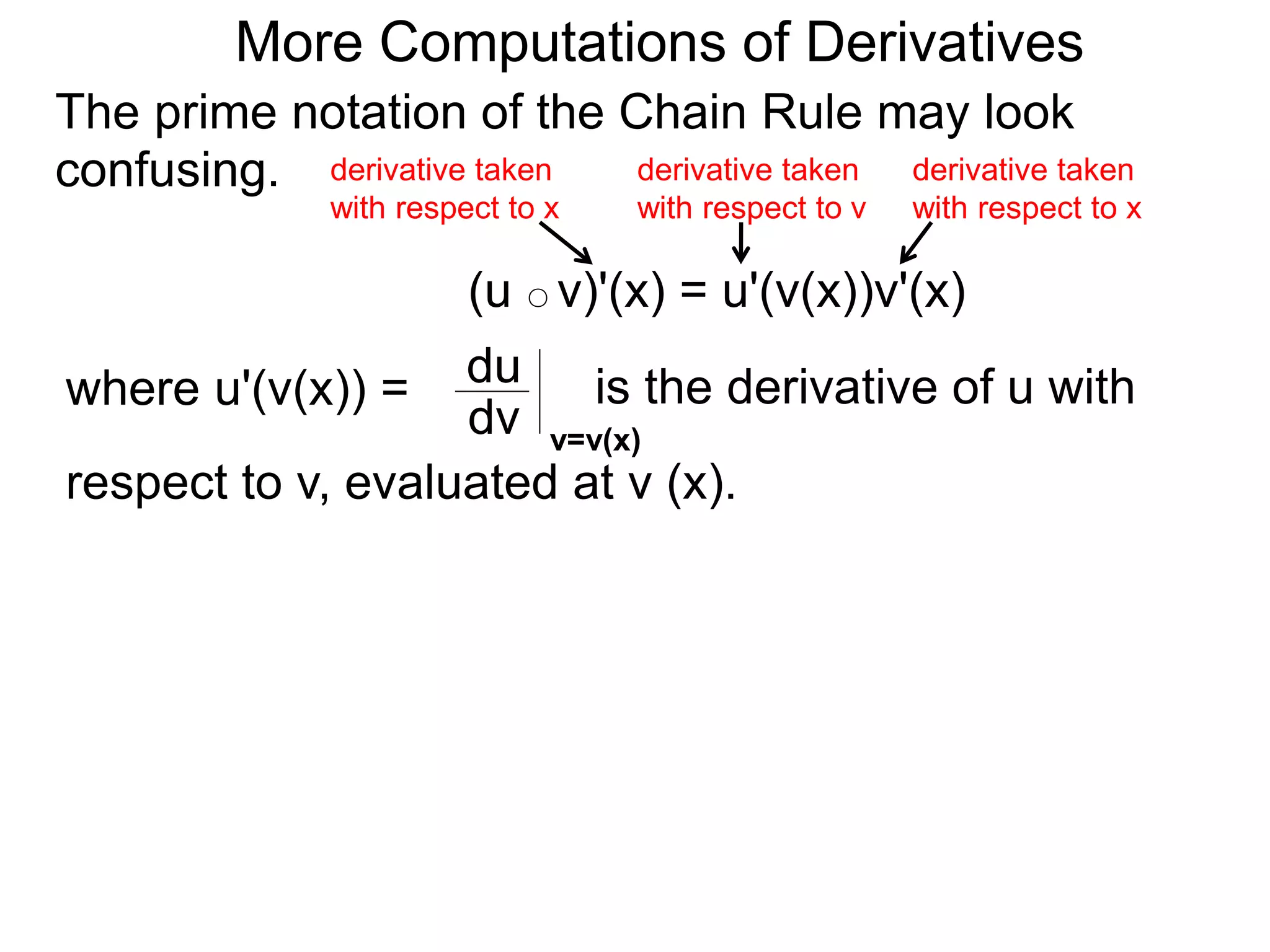 More Computations of Derivatives 
The prime notation of the Chain Rule may look 
confusing. 
derivative taken 
with respect to x 
(u ○ v)'(x) = u'(v(x))v'(x) 
where u'(v(x)) = du 
is the derivative of u with 
dv v=v(x) 
respect to v, evaluated at v (x). 
derivative taken 
with respect to x 
derivative taken 
with respect to v 
 