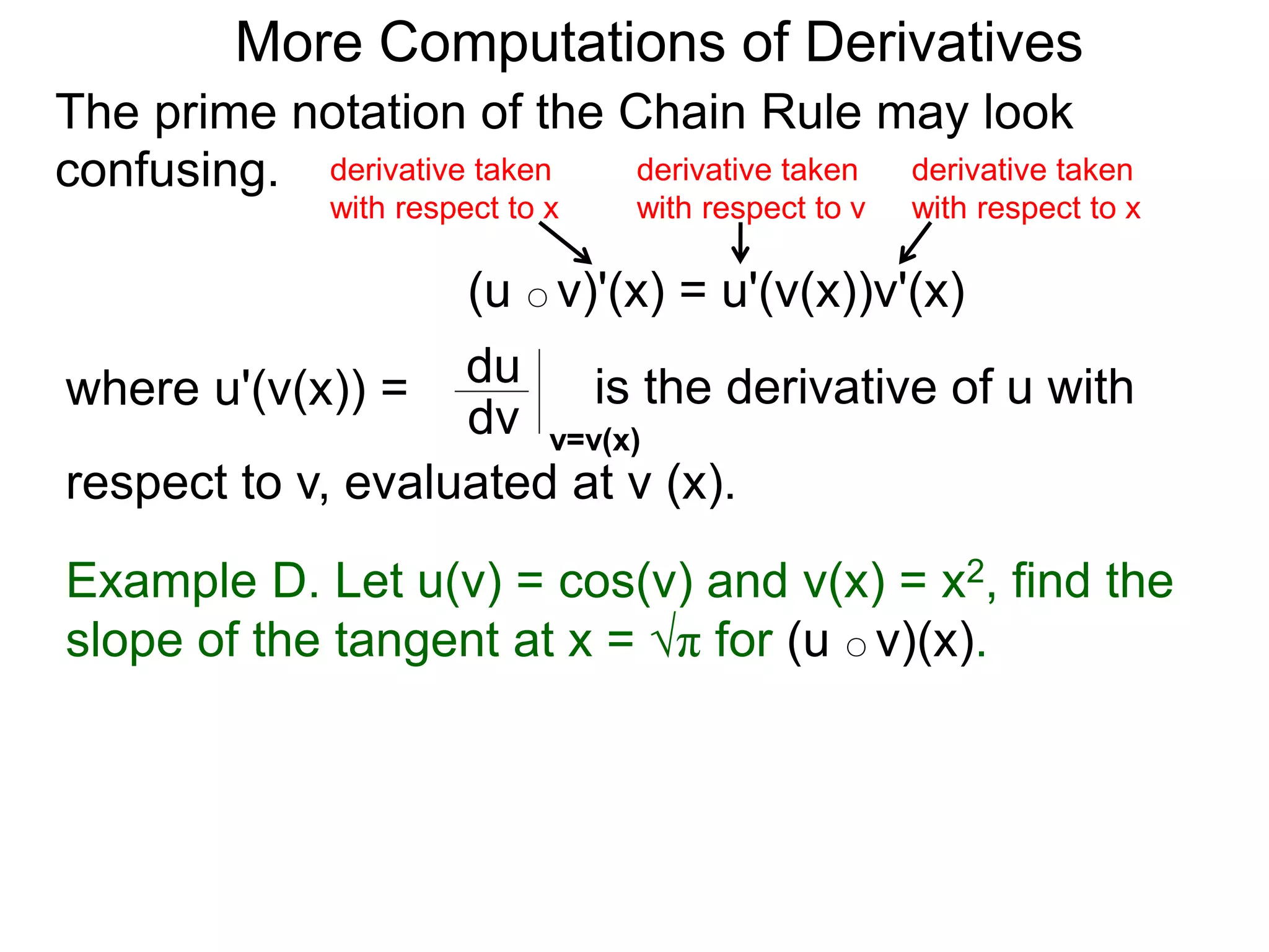 More Computations of Derivatives 
The prime notation of the Chain Rule may look 
confusing. 
derivative taken 
with respect to x 
(u ○ v)'(x) = u'(v(x))v'(x) 
where u'(v(x)) = du 
is the derivative of u with 
dv v=v(x) 
respect to v, evaluated at v (x). 
derivative taken 
with respect to x 
derivative taken 
with respect to v 
Example D. Let u(v) = cos(v) and v(x) = x2, find the 
slope of the tangent at x = √π for (u ○ v)(x). 
 