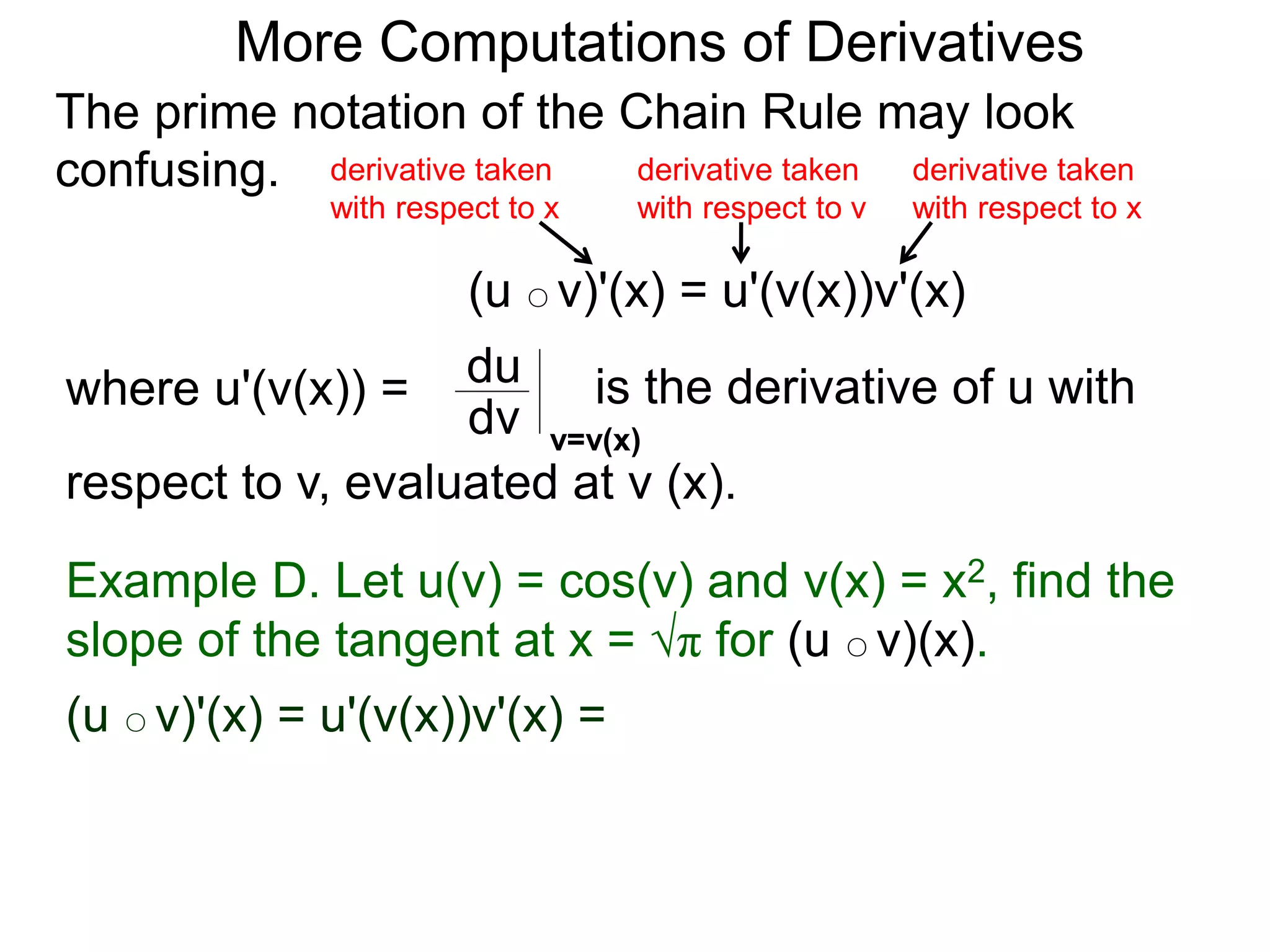 More Computations of Derivatives 
The prime notation of the Chain Rule may look 
confusing. 
derivative taken 
with respect to x 
(u ○ v)'(x) = u'(v(x))v'(x) 
where u'(v(x)) = du 
is the derivative of u with 
dv v=v(x) 
respect to v, evaluated at v (x). 
derivative taken 
with respect to x 
derivative taken 
with respect to v 
Example D. Let u(v) = cos(v) and v(x) = x2, find the 
slope of the tangent at x = √π for (u ○ v)(x). 
(u ○ v)'(x) = u'(v(x))v'(x) = 
 