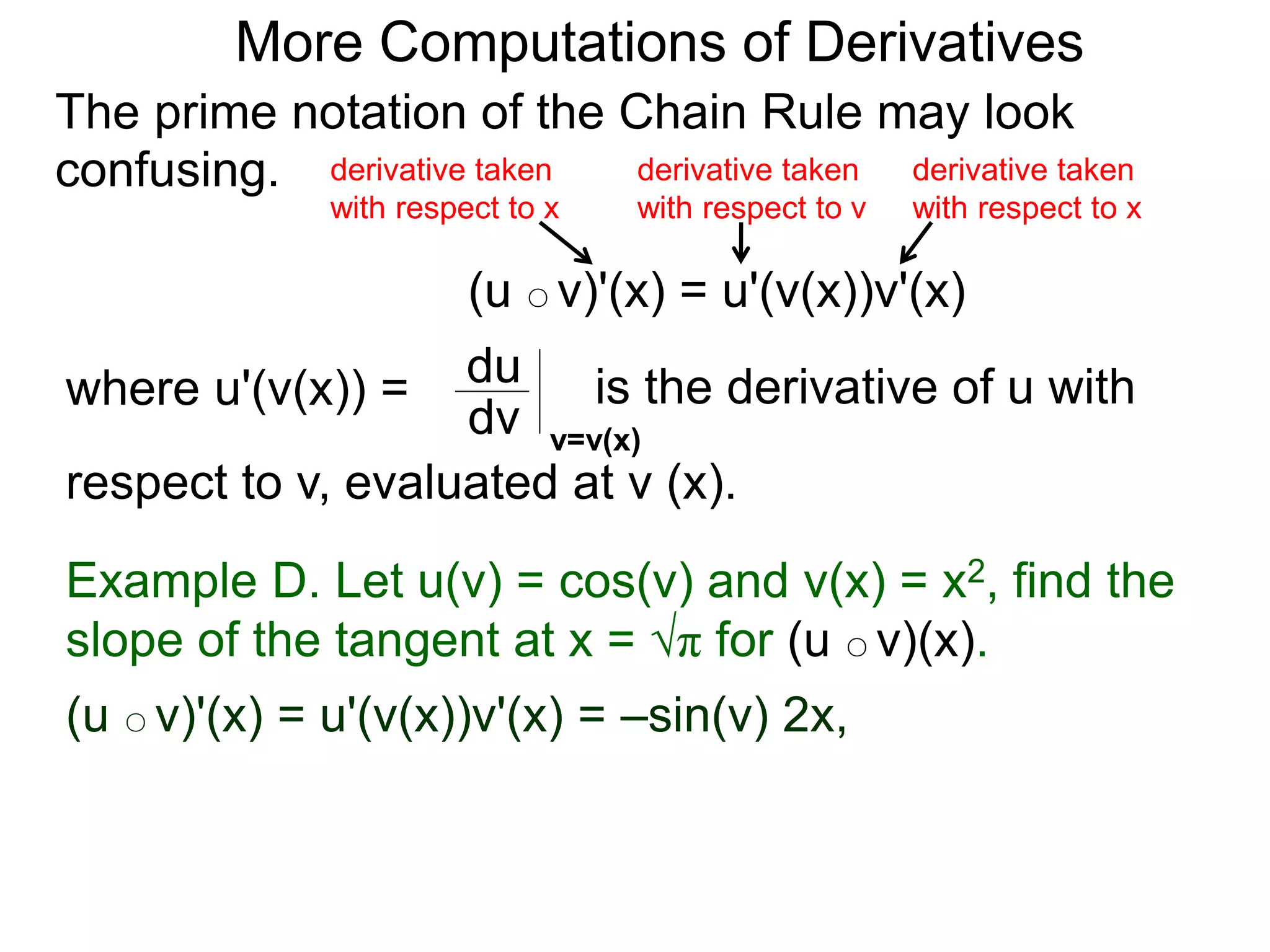 More Computations of Derivatives 
The prime notation of the Chain Rule may look 
confusing. 
derivative taken 
with respect to x 
(u ○ v)'(x) = u'(v(x))v'(x) 
where u'(v(x)) = du 
is the derivative of u with 
dv v=v(x) 
respect to v, evaluated at v (x). 
derivative taken 
with respect to x 
derivative taken 
with respect to v 
Example D. Let u(v) = cos(v) and v(x) = x2, find the 
slope of the tangent at x = √π for (u ○ v)(x). 
(u ○ v)'(x) = u'(v(x))v'(x) = –sin(v) 2x, 
 