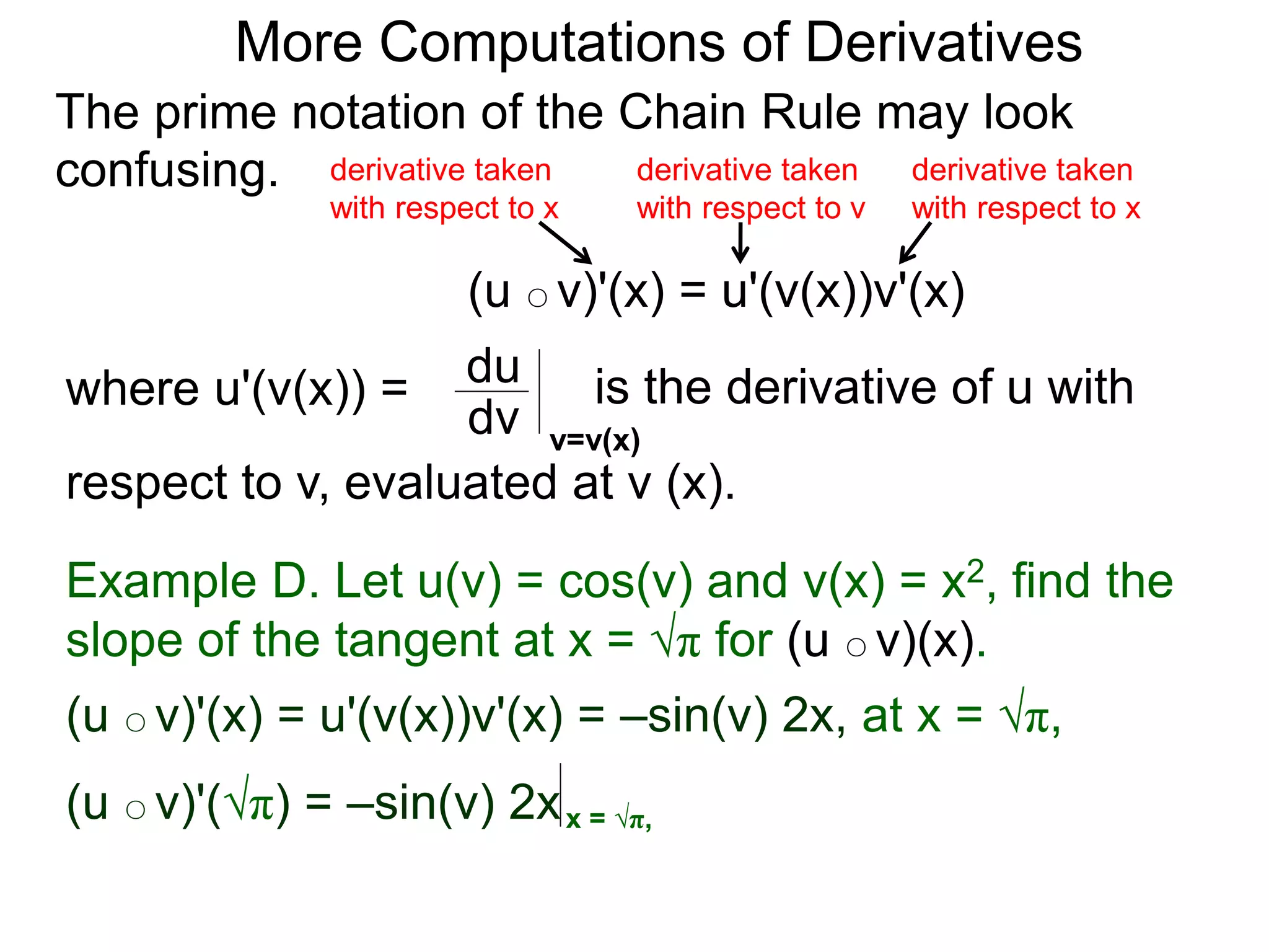 More Computations of Derivatives 
The prime notation of the Chain Rule may look 
confusing. 
derivative taken 
with respect to x 
(u ○ v)'(x) = u'(v(x))v'(x) 
where u'(v(x)) = du 
is the derivative of u with 
dv v=v(x) 
respect to v, evaluated at v (x). 
derivative taken 
with respect to x 
derivative taken 
with respect to v 
Example D. Let u(v) = cos(v) and v(x) = x2, find the 
slope of the tangent at x = √π for (u ○ v)(x). 
(u ○ v)'(x) = u'(v(x))v'(x) = –sin(v) 2x, at x = √π, 
(u ○ v)'(√π) = –sin(v) 2x x = √π, 
 