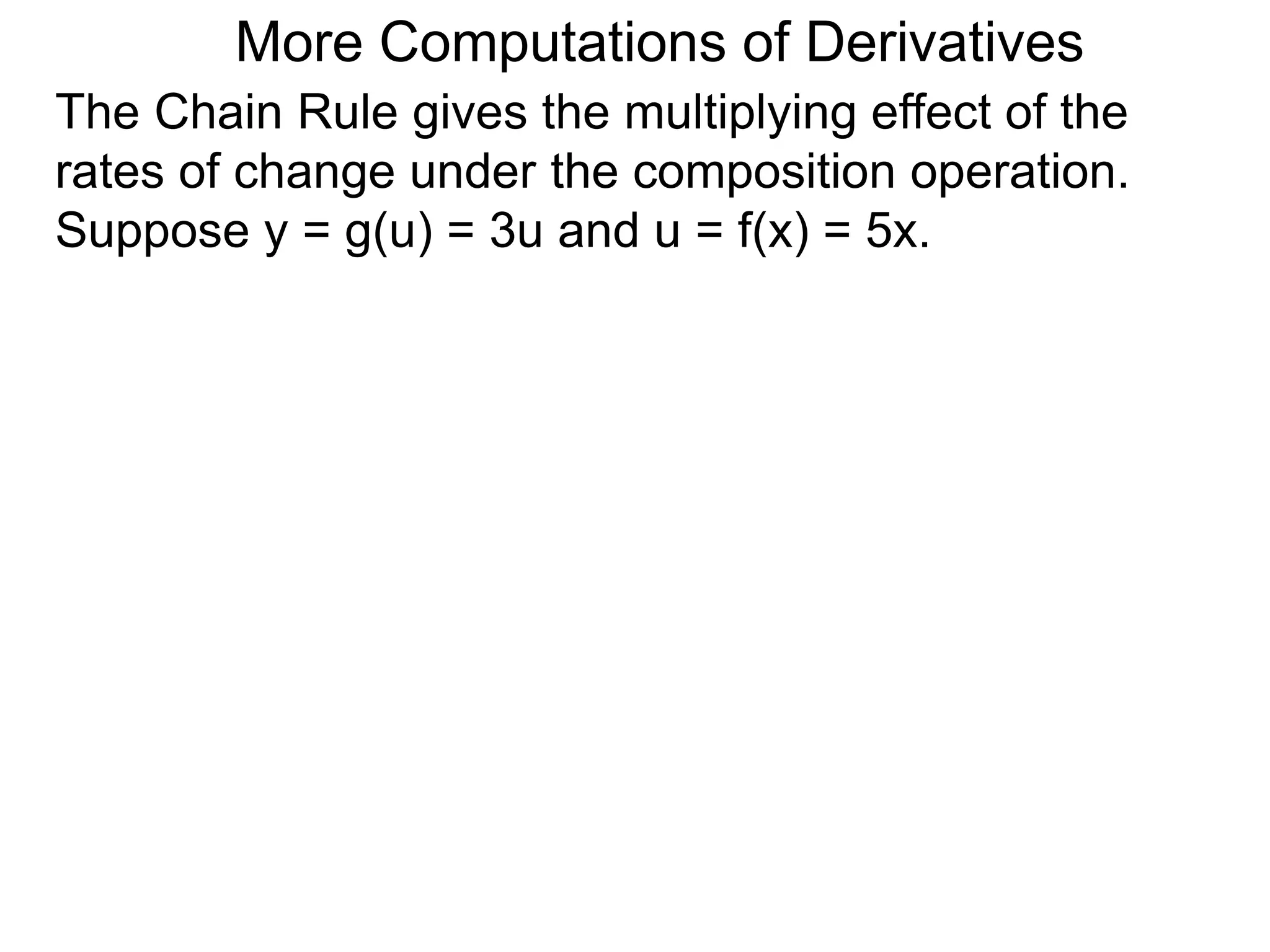 More Computations of Derivatives 
The Chain Rule gives the multiplying effect of the 
rates of change under the composition operation. 
Suppose y = g(u) = 3u and u = f(x) = 5x. 
 