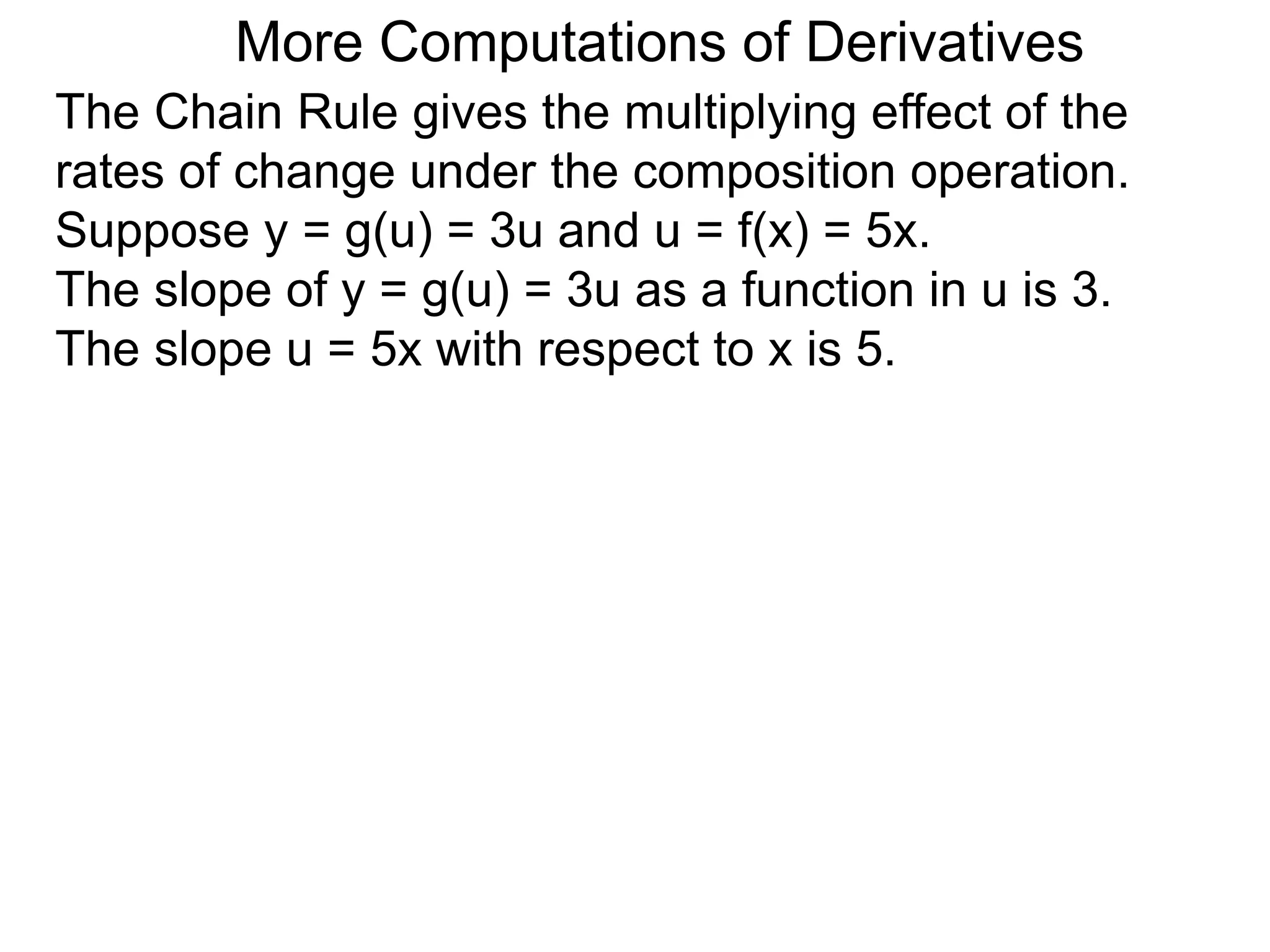 More Computations of Derivatives 
The Chain Rule gives the multiplying effect of the 
rates of change under the composition operation. 
Suppose y = g(u) = 3u and u = f(x) = 5x. 
The slope of y = g(u) = 3u as a function in u is 3. 
The slope u = 5x with respect to x is 5. 
 