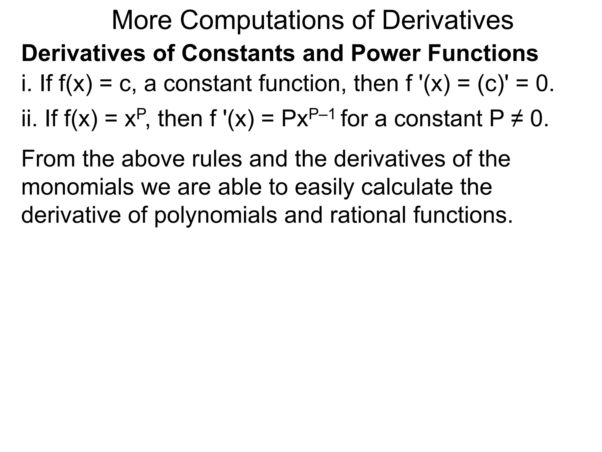More Computations of Derivatives 
Derivatives of Constants and Power Functions 
i. If f(x) = c, a constant function, then f '(x) = (c)' = 0. 
ii. If f(x) = xP, then f '(x) = PxP–1 for a constant P ≠ 0. 
From the above rules and the derivatives of the 
monomials we are able to easily calculate the 
derivative of polynomials and rational functions. 
 