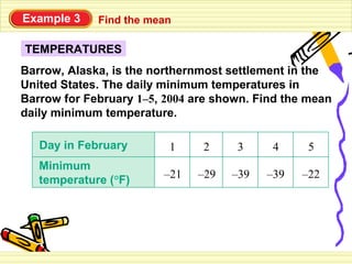 Example 3    Find the mean

TEMPERATURES
Barrow, Alaska, is the northernmost settlement in the
United States. The daily minimum temperatures in
Barrow for February 1–5, 2004 are shown. Find the mean
daily minimum temperature.

   Day in February       1     2     3     4     5
   Minimum
   temperature (°F)     –21   –29   –39   –39   –22
 