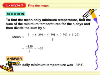 Example 3    Find the mean

SOLUTION
To find the mean daily minimum temperature, find the
sum of the minimum temperatures for the 5 days and
then divide the sum by 5.
          –21 + ( –29) + ( –39) + ( –39) + ( –22)
   Mean =
                             5
           –150
         =      = –30
             5

ANSWER
The mean daily minimum temperature was –30°F.
 