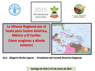 La Alianza Regional por el
Suelo para Centro América,
México y El Caribe:
Cómo surgimos y dónde
estamos
Dr.C. Olegario Muñiz Ugarte - Presidente del Comité Directivo Regional
Santiago de Chile 2 al 5 de marzo de 2015
 