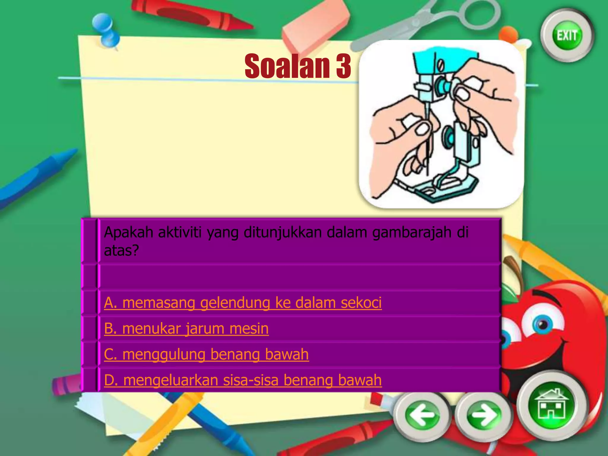 Soalan 3




Apakah aktiviti yang ditunjukkan dalam gambarajah di
atas?


A. memasang gelendung ke dalam sekoci
B. menukar jarum mesin
C. menggulung benang bawah
D. mengeluarkan sisa-sisa benang bawah
 