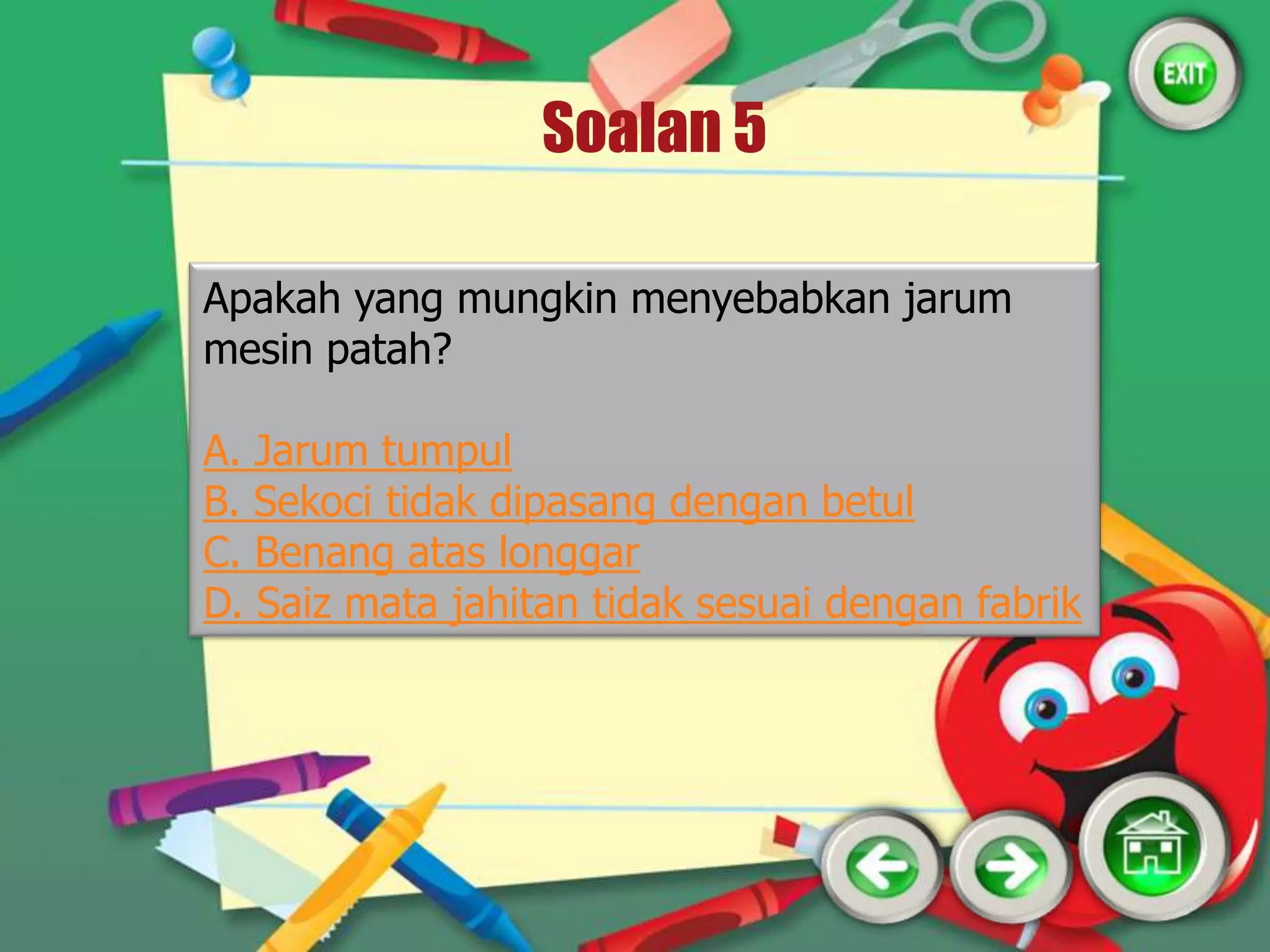 Soalan 5

Apakah yang mungkin menyebabkan jarum
mesin patah?

A. Jarum tumpul
B. Sekoci tidak dipasang dengan betul
C. Benang atas longgar
D. Saiz mata jahitan tidak sesuai dengan fabrik
 