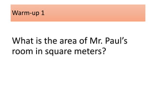 Warm-up 1 
What is the area of Mr. Paul’s 
room in square meters? 
 