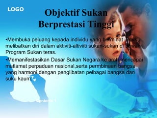 LOGO
               Objektif Sukan
              Berprestasi Tinggi
•Membuka peluang kepada individu yang berminat untuk
melibatkan diri dalam aktiviti-altiviiti sukan-sukan di bawah
Program Sukan teras.
•Memanifestasikan Dasar Sukan Negara ke arah mencapai
matlamat perpaduan nasional,serta permbinaan bangsa
yang harmoni dengan penglibatan pelbagai bangsa dan
suku kaum.



             Contents 1
 