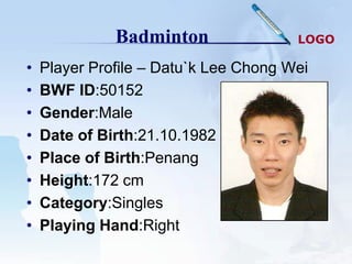 Badminton                LOGO

•   Player Profile – Datu`k Lee Chong Wei
•   BWF ID:50152
•   Gender:Male
•   Date of Birth:21.10.1982
•   Place of Birth:Penang
•   Height:172 cm
•   Category:Singles
•   Playing Hand:Right
 