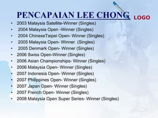 PENCAPAIAN LEE CHONG                                LOGO
•   2003 Malaysia Satellite-Winner (Singles)
•   2004 Malaysia Open -Winner (Singles)
•   2004 ChineseTaipei Open- Winner (Singles)
•   2005 Malaysia Open- Winner (Singles)
•   2005 Denmark Open- Winner (Singles)
•   2006 Swiss Open-Winner (Singles)
•   2006 Asian Championships- Winner (Singles)
•   2006 Malaysia Open- Winner (Singles)
•   2007 Indonesia Open- Winner (Singles)
•   2007 Philippines Open- Winner (Singles)
•   2007 Japan Open- Winner (Singles)
•   2007 French Open- Winner (Singles)
•   2008 Malaysia Open Super Series- Winner (Singles)
 