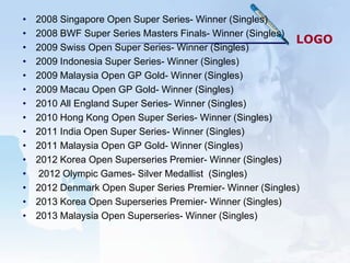 •   2008 Singapore Open Super Series- Winner (Singles)
•   2008 BWF Super Series Masters Finals- Winner (Singles)
                                                           LOGO
•   2009 Swiss Open Super Series- Winner (Singles)
•   2009 Indonesia Super Series- Winner (Singles)
•   2009 Malaysia Open GP Gold- Winner (Singles)
•   2009 Macau Open GP Gold- Winner (Singles)
•   2010 All England Super Series- Winner (Singles)
•   2010 Hong Kong Open Super Series- Winner (Singles)
•   2011 India Open Super Series- Winner (Singles)
•   2011 Malaysia Open GP Gold- Winner (Singles)
•   2012 Korea Open Superseries Premier- Winner (Singles)
•   2012 Olympic Games- Silver Medallist (Singles)
•   2012 Denmark Open Super Series Premier- Winner (Singles)
•   2013 Korea Open Superseries Premier- Winner (Singles)
•   2013 Malaysia Open Superseries- Winner (Singles)
 