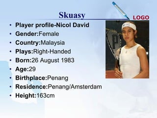 Skuasy          LOGO
•   Player profile-Nicol David
•   Gender:Female
•   Country:Malaysia
•   Plays:Right-Handed
•   Born:26 August 1983
•   Age:29
•   Birthplace:Penang
•   Residence:Penang/Amsterdam
•   Height:163cm
 
