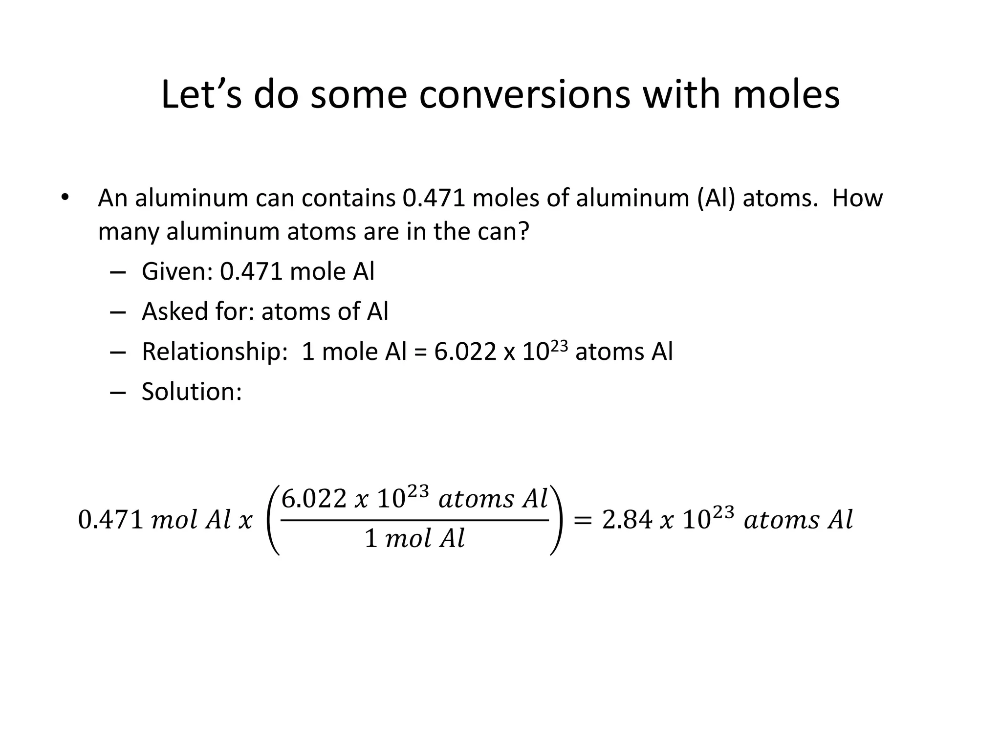 Let’s do some conversions with moles
• An aluminum can contains 0.471 moles of aluminum (Al) atoms. How
many aluminum atoms are in the can?
– Given: 0.471 mole Al
– Asked for: atoms of Al
– Relationship: 1 mole Al = 6.022 x 1023 atoms Al
– Solution:
0.471 𝑚𝑜𝑙 𝐴𝑙 𝑥
6.022 𝑥 1023 𝑎𝑡𝑜𝑚𝑠 𝐴𝑙
1 𝑚𝑜𝑙 𝐴𝑙
= 2.84 𝑥 1023 𝑎𝑡𝑜𝑚𝑠 𝐴𝑙
 