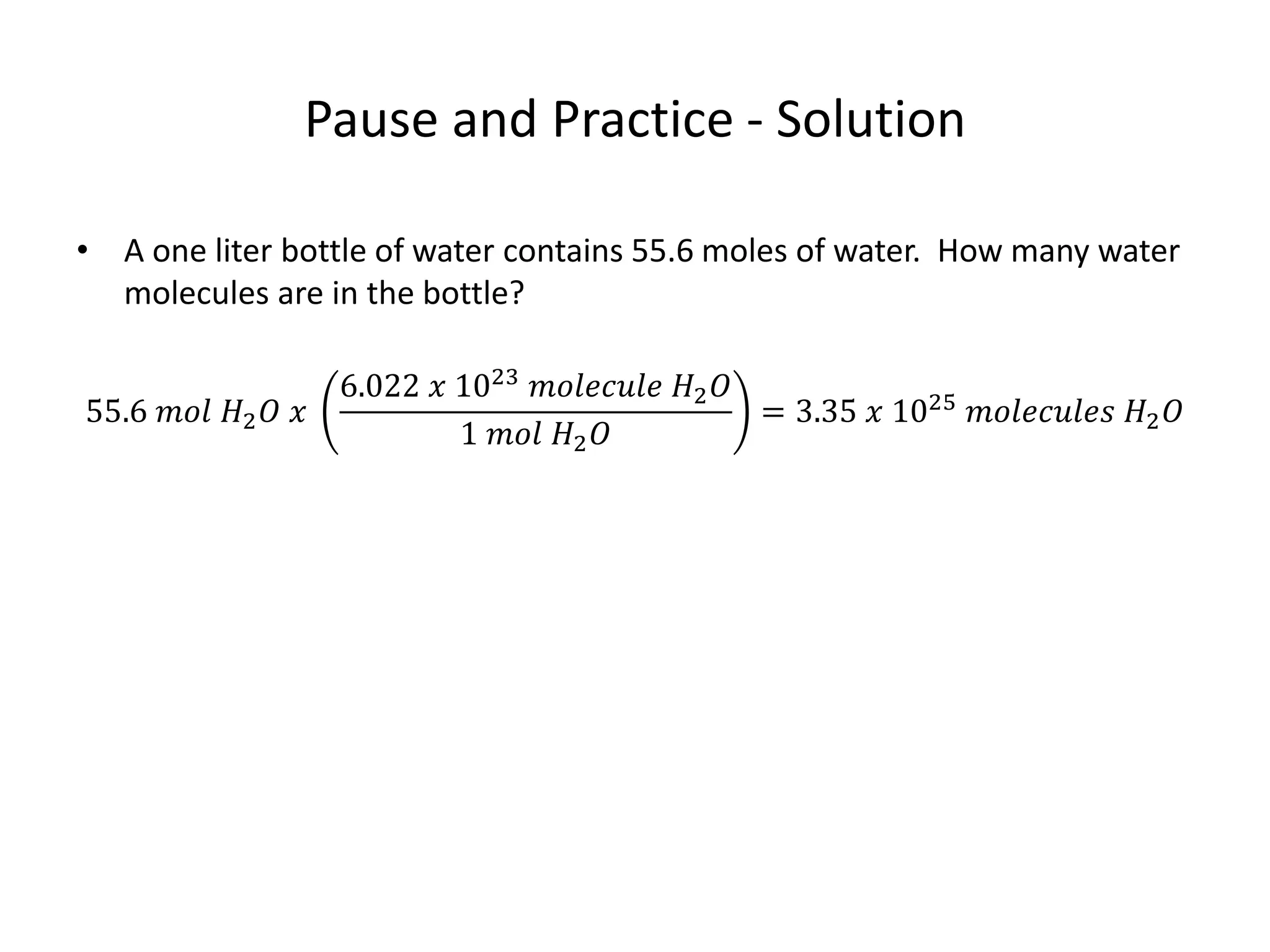Pause and Practice - Solution
• A one liter bottle of water contains 55.6 moles of water. How many water
molecules are in the bottle?
55.6 𝑚𝑜𝑙 𝐻2 𝑂 𝑥
6.022 𝑥 1023
𝑚𝑜𝑙𝑒𝑐𝑢𝑙𝑒 𝐻2 𝑂
1 𝑚𝑜𝑙 𝐻2 𝑂
= 3.35 𝑥 1025
𝑚𝑜𝑙𝑒𝑐𝑢𝑙𝑒𝑠 𝐻2 𝑂
 
