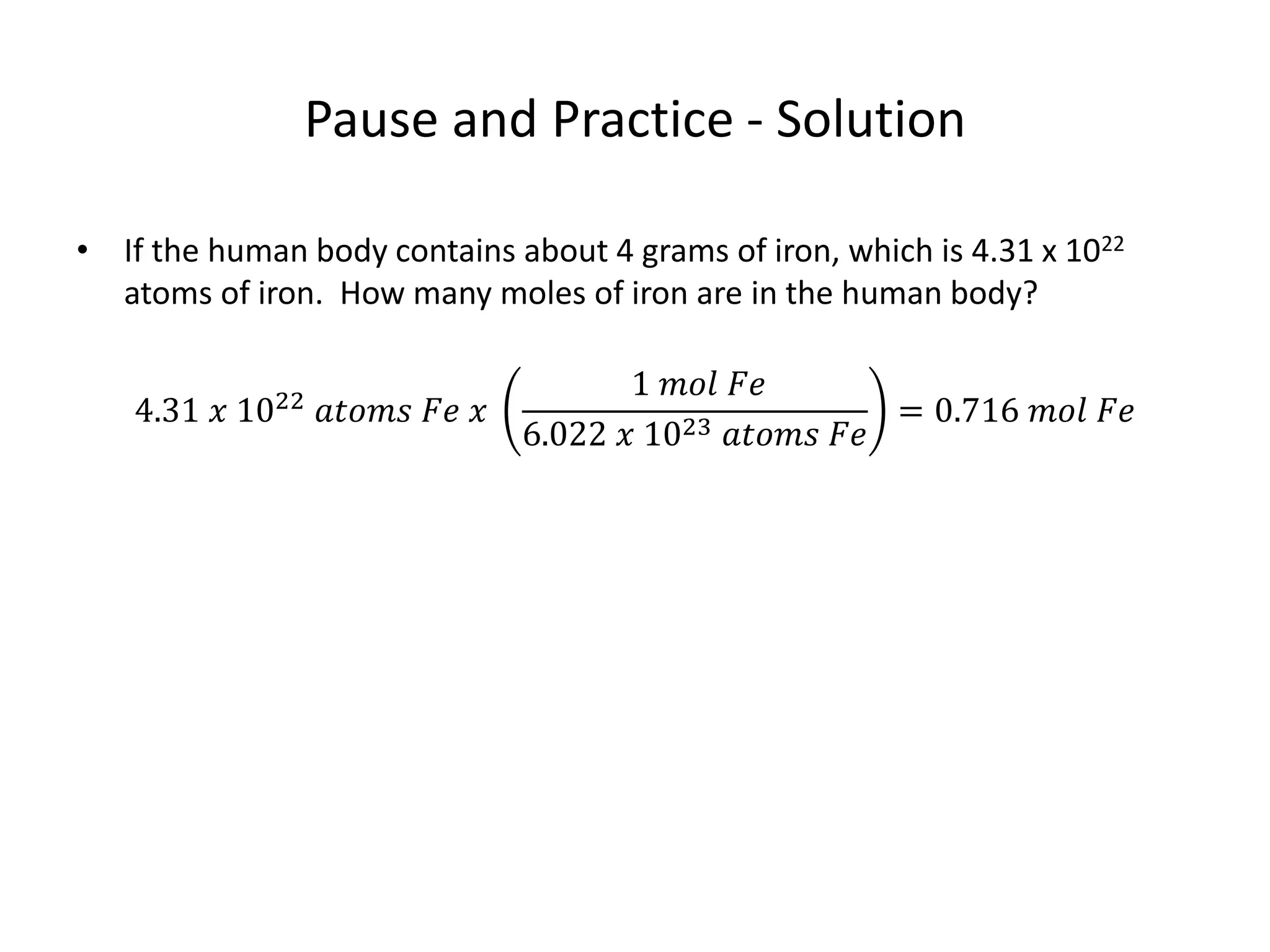 Pause and Practice - Solution
• If the human body contains about 4 grams of iron, which is 4.31 x 1022
atoms of iron. How many moles of iron are in the human body?
4.31 𝑥 1022
𝑎𝑡𝑜𝑚𝑠 𝐹𝑒 𝑥
1 𝑚𝑜𝑙 𝐹𝑒
6.022 𝑥 1023 𝑎𝑡𝑜𝑚𝑠 𝐹𝑒
= 0.716 𝑚𝑜𝑙 𝐹𝑒
 