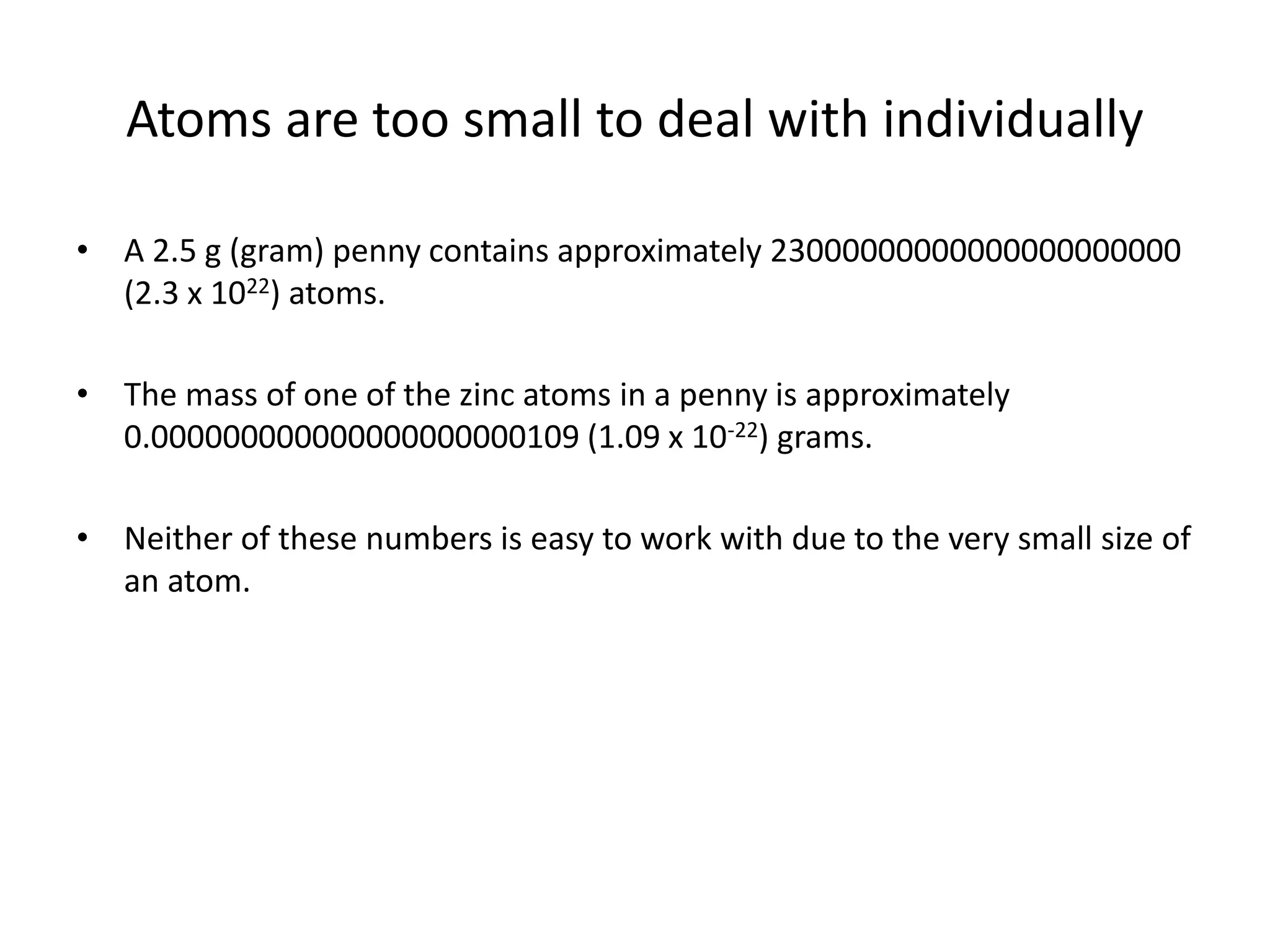 Atoms are too small to deal with individually
• A 2.5 g (gram) penny contains approximately 23000000000000000000000
(2.3 x 1022) atoms.
• The mass of one of the zinc atoms in a penny is approximately
0.000000000000000000000109 (1.09 x 10-22) grams.
• Neither of these numbers is easy to work with due to the very small size of
an atom.
 
