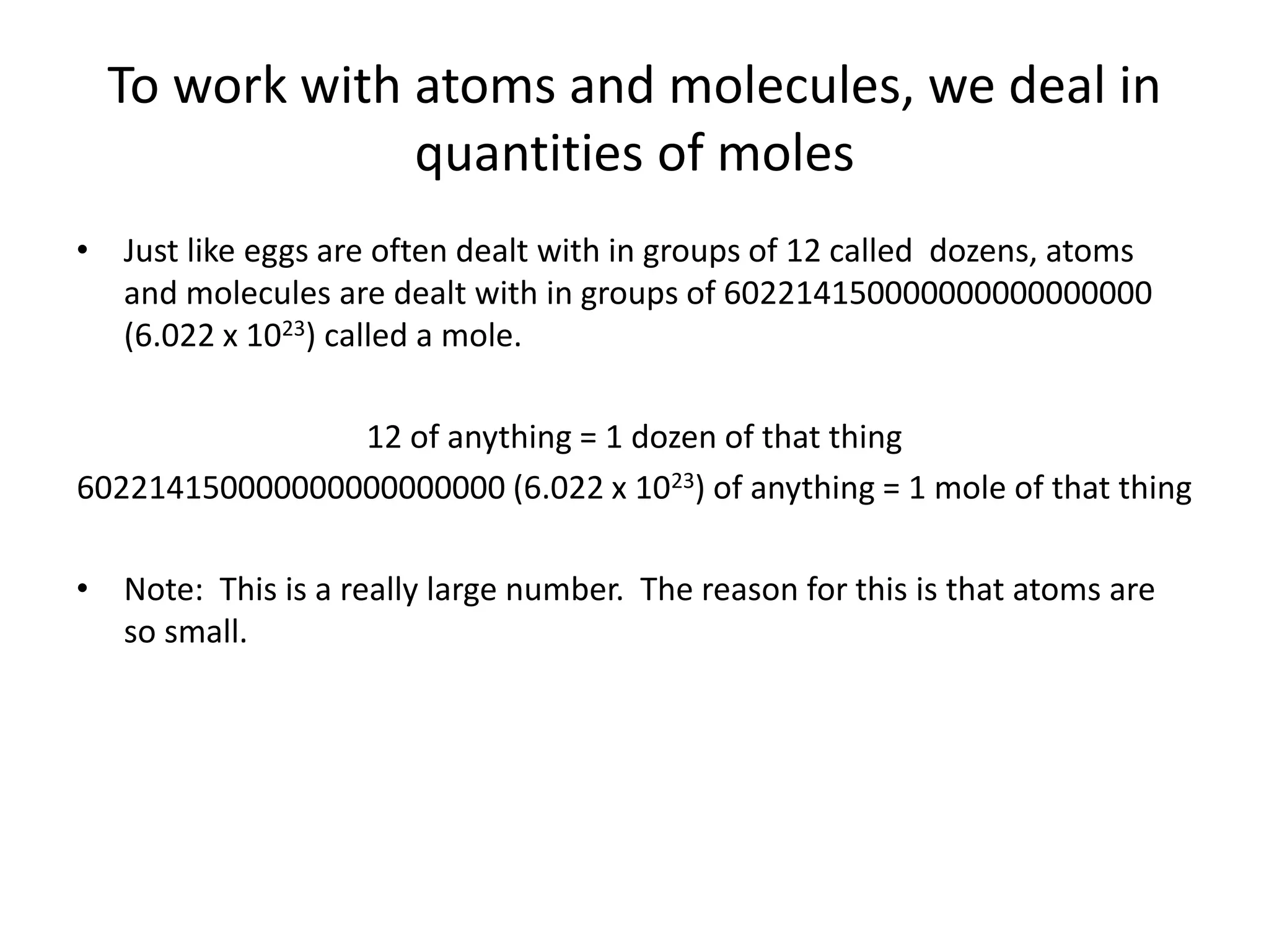 To work with atoms and molecules, we deal in
quantities of moles
• Just like eggs are often dealt with in groups of 12 called dozens, atoms
and molecules are dealt with in groups of 602214150000000000000000
(6.022 x 1023) called a mole.
12 of anything = 1 dozen of that thing
602214150000000000000000 (6.022 x 1023) of anything = 1 mole of that thing
• Note: This is a really large number. The reason for this is that atoms are
so small.
 
