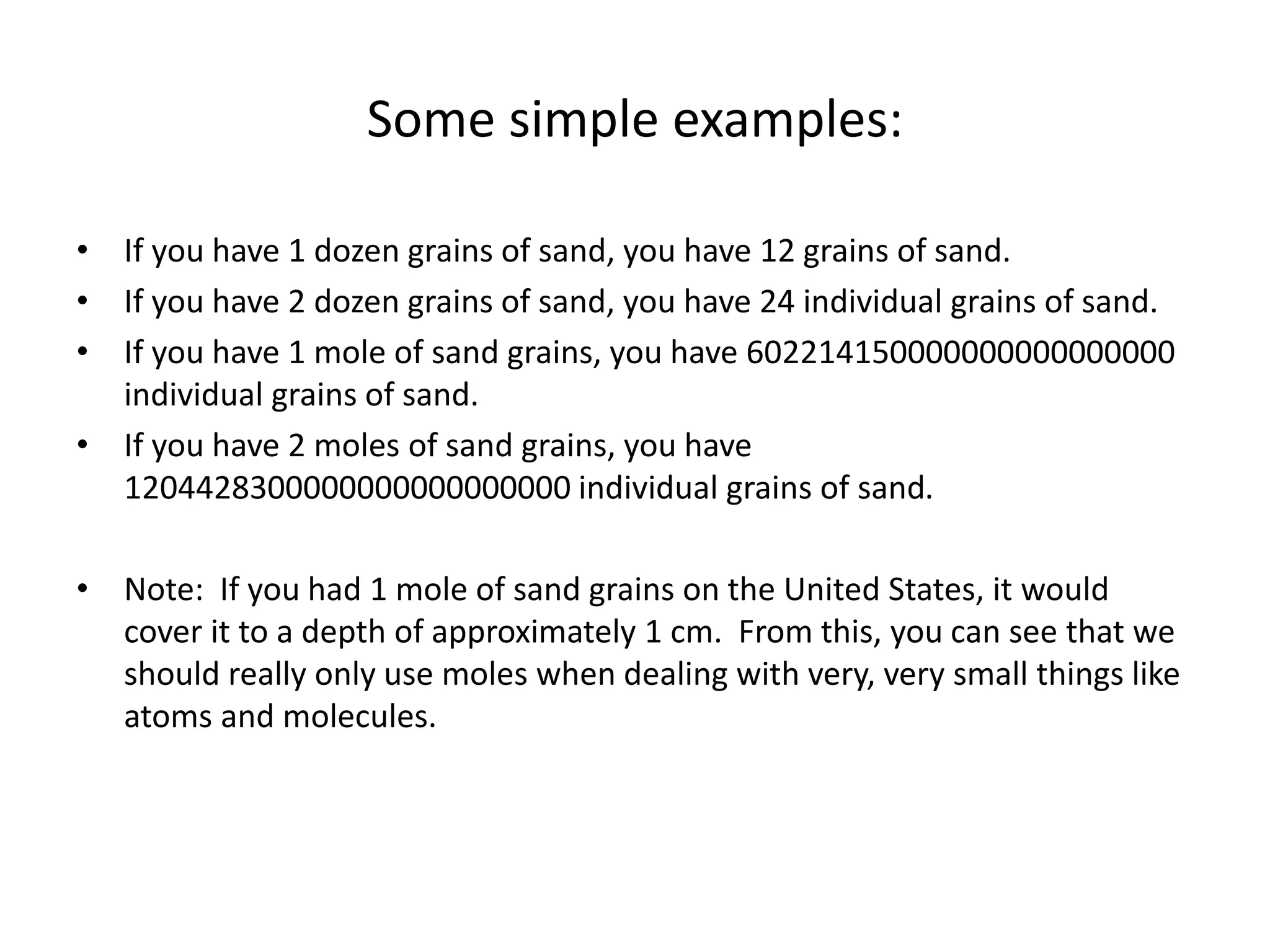 Some simple examples:
• If you have 1 dozen grains of sand, you have 12 grains of sand.
• If you have 2 dozen grains of sand, you have 24 individual grains of sand.
• If you have 1 mole of sand grains, you have 602214150000000000000000
individual grains of sand.
• If you have 2 moles of sand grains, you have
1204428300000000000000000 individual grains of sand.
• Note: If you had 1 mole of sand grains on the United States, it would
cover it to a depth of approximately 1 cm. From this, you can see that we
should really only use moles when dealing with very, very small things like
atoms and molecules.
 