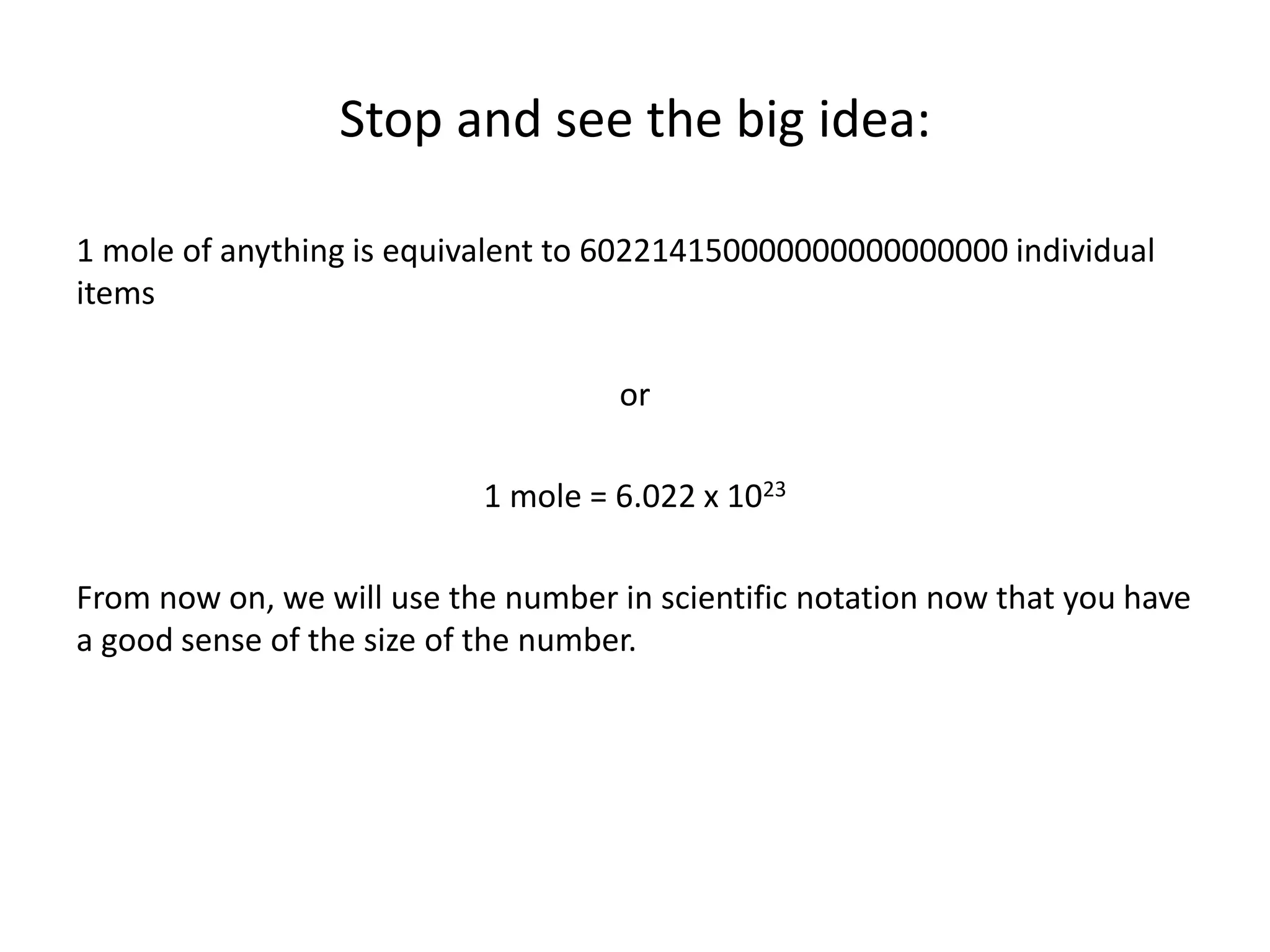 Stop and see the big idea:
1 mole of anything is equivalent to 602214150000000000000000 individual
items
or
1 mole = 6.022 x 1023
From now on, we will use the number in scientific notation now that you have
a good sense of the size of the number.
 