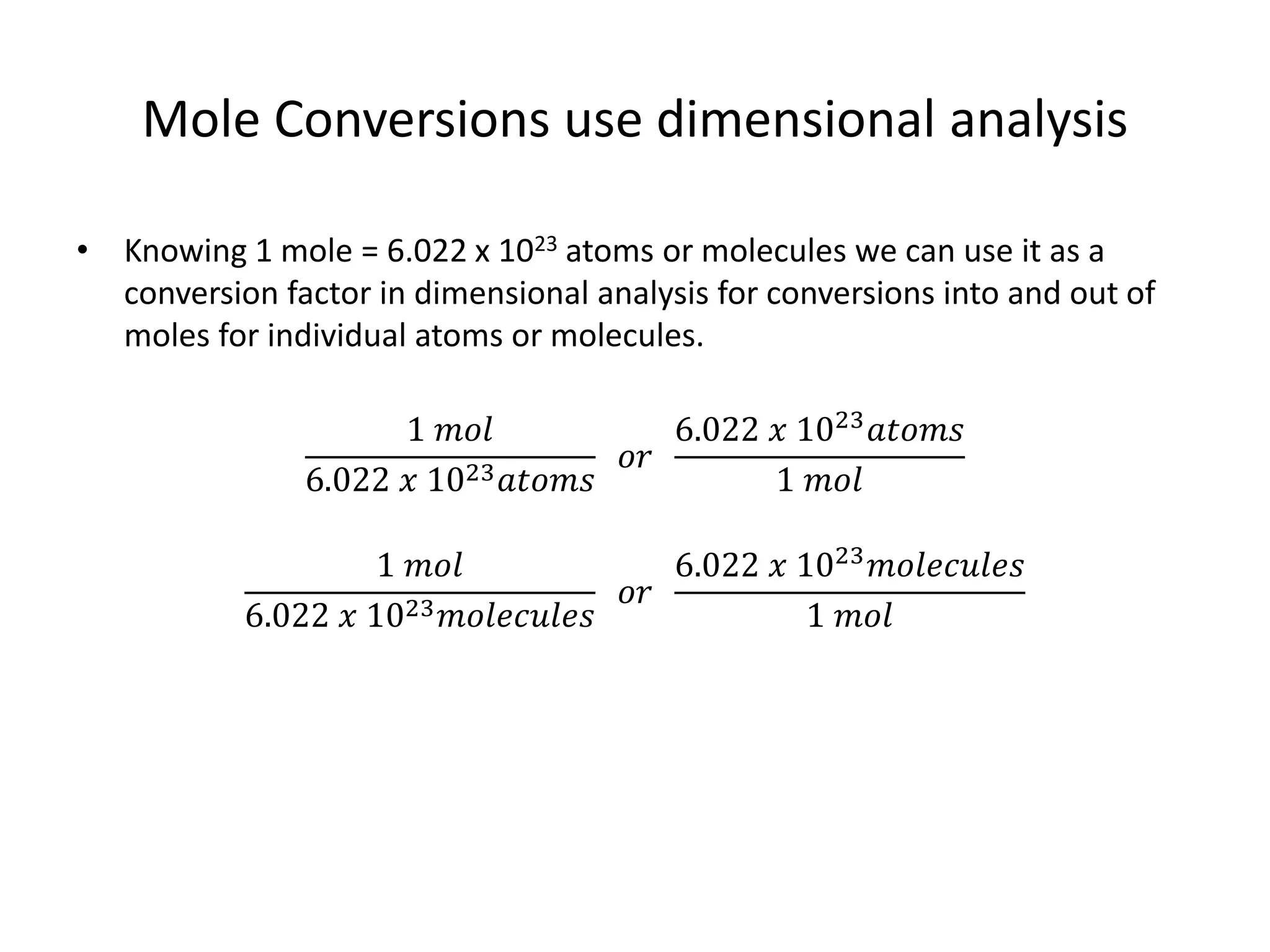 Mole Conversions use dimensional analysis
• Knowing 1 mole = 6.022 x 1023 atoms or molecules we can use it as a
conversion factor in dimensional analysis for conversions into and out of
moles for individual atoms or molecules.
1 𝑚𝑜𝑙
6.022 𝑥 1023 𝑎𝑡𝑜𝑚𝑠
𝑜𝑟
6.022 𝑥 1023
𝑎𝑡𝑜𝑚𝑠
1 𝑚𝑜𝑙
1 𝑚𝑜𝑙
6.022 𝑥 1023 𝑚𝑜𝑙𝑒𝑐𝑢𝑙𝑒𝑠
𝑜𝑟
6.022 𝑥 1023 𝑚𝑜𝑙𝑒𝑐𝑢𝑙𝑒𝑠
1 𝑚𝑜𝑙
 
