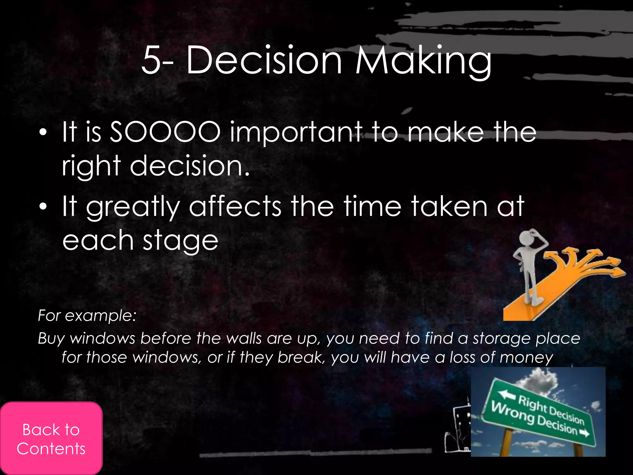 5- Decision Making
  • It is SOOOO important to make the
    right decision.
  • It greatly affects the time taken at
    each stage

  For example:
  Buy windows before the walls are up, you need to find a storage place
     for those windows, or if they break, you will have a loss of money



Back to
Contents
 