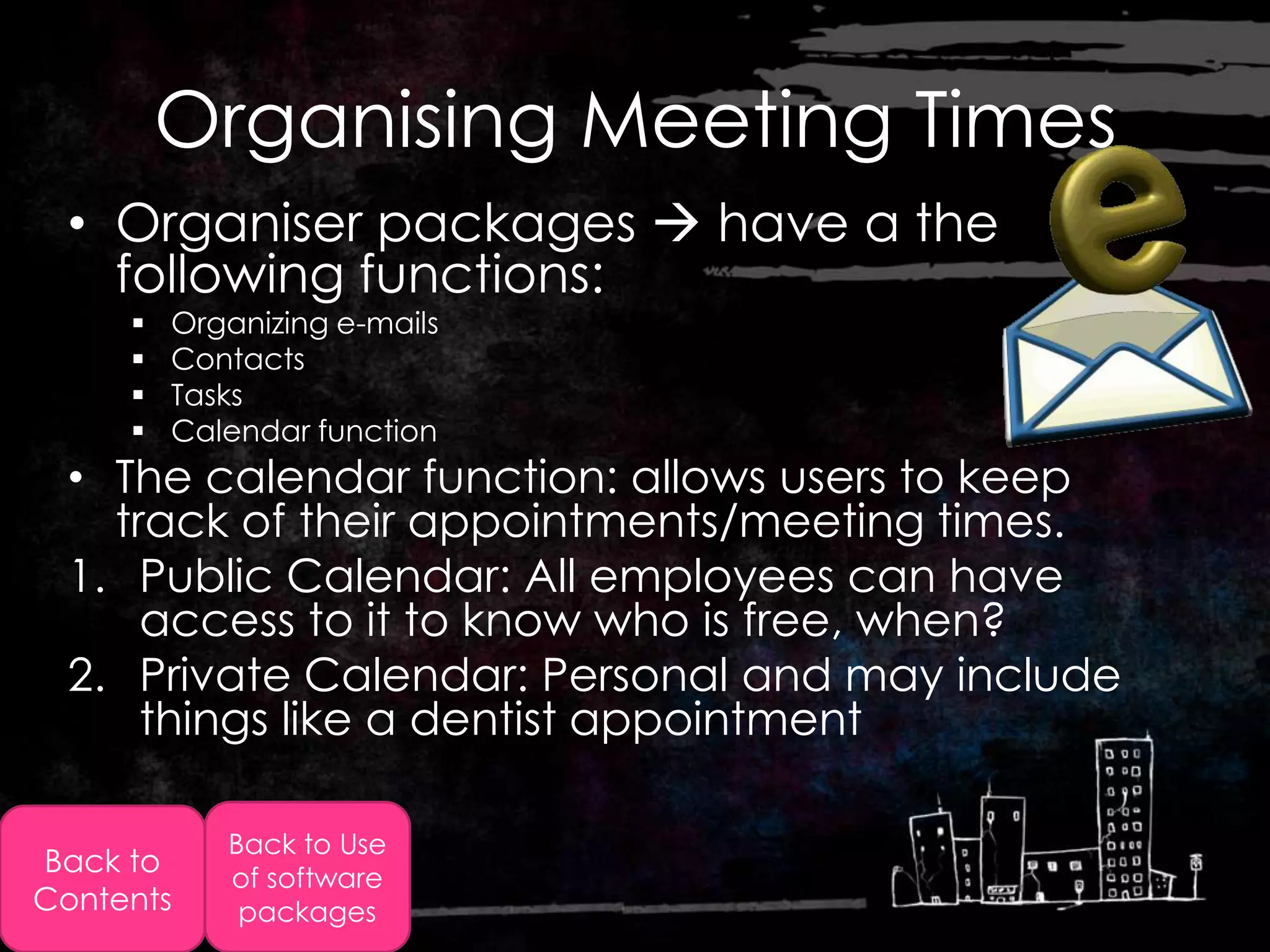 Organising Meeting Times
  • Organiser packages  have a the
    following functions:
        Organizing e-mails
        Contacts
        Tasks
        Calendar function
  • The calendar function: allows users to keep
    track of their appointments/meeting times.
  1. Public Calendar: All employees can have
      access to it to know who is free, when?
  2. Private Calendar: Personal and may include
      things like a dentist appointment

            Back to Use
Back to     of software
Contents     packages
 