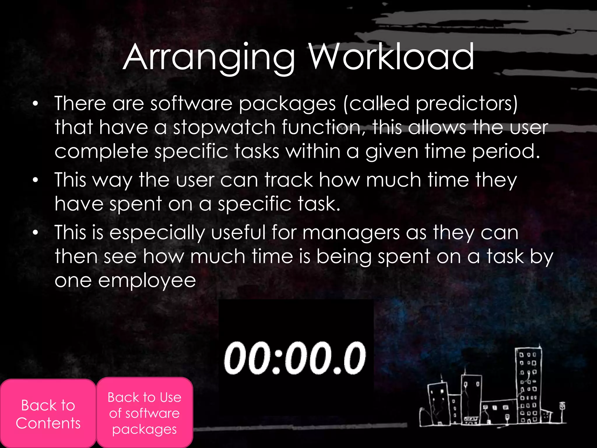 Arranging Workload
  • There are software packages (called predictors)
    that have a stopwatch function, this allows the user
    complete specific tasks within a given time period.
  • This way the user can track how much time they
    have spent on a specific task.
  • This is especially useful for managers as they can
    then see how much time is being spent on a task by
    one employee




           Back to Use
Back to    of software
Contents    packages
 