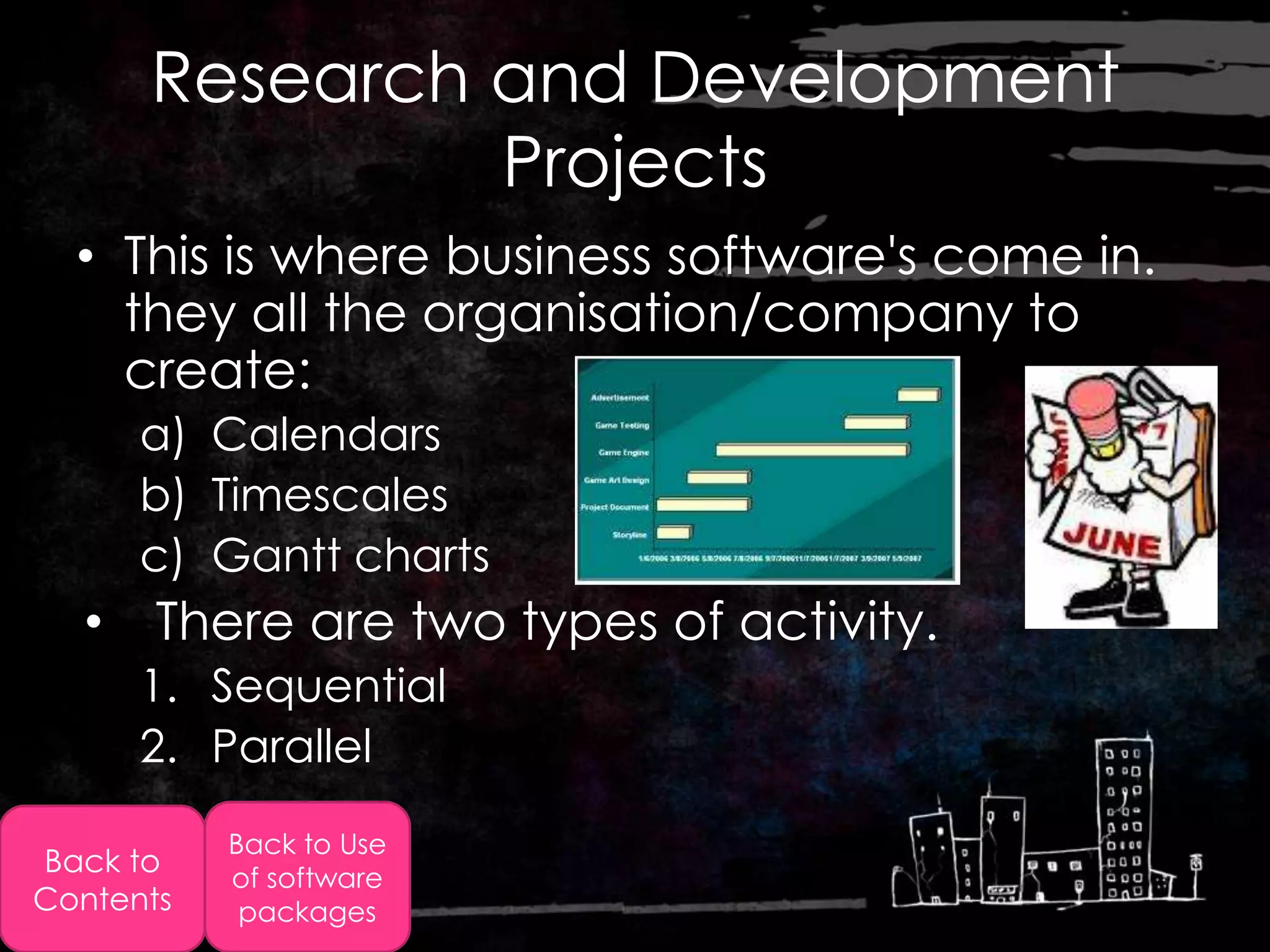Research and Development
               Projects
  • This is where business software's come in.
    they all the organisation/company to
    create:
      a) Calendars
      b) Timescales
      c) Gantt charts
  • There are two types of activity.
      1. Sequential
      2. Parallel
           Back to Use
Back to    of software
Contents    packages
 