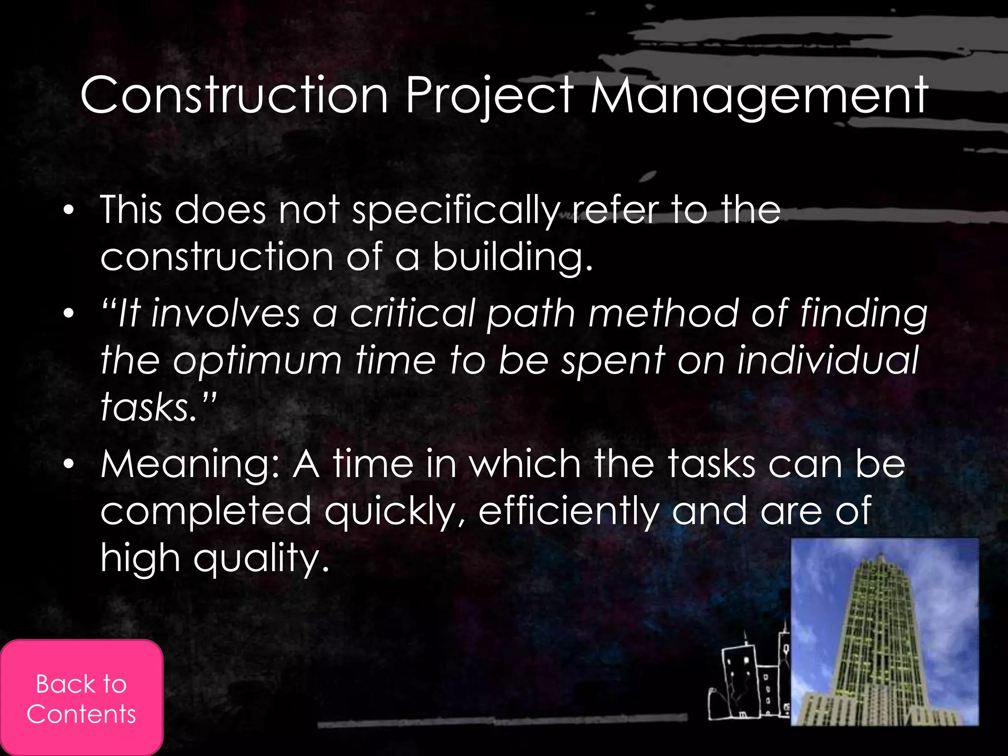 Construction Project Management

  • This does not specifically refer to the
    construction of a building.
  • “It involves a critical path method of finding
    the optimum time to be spent on individual
    tasks.”
  • Meaning: A time in which the tasks can be
    completed quickly, efficiently and are of
    high quality.


Back to
Contents
 