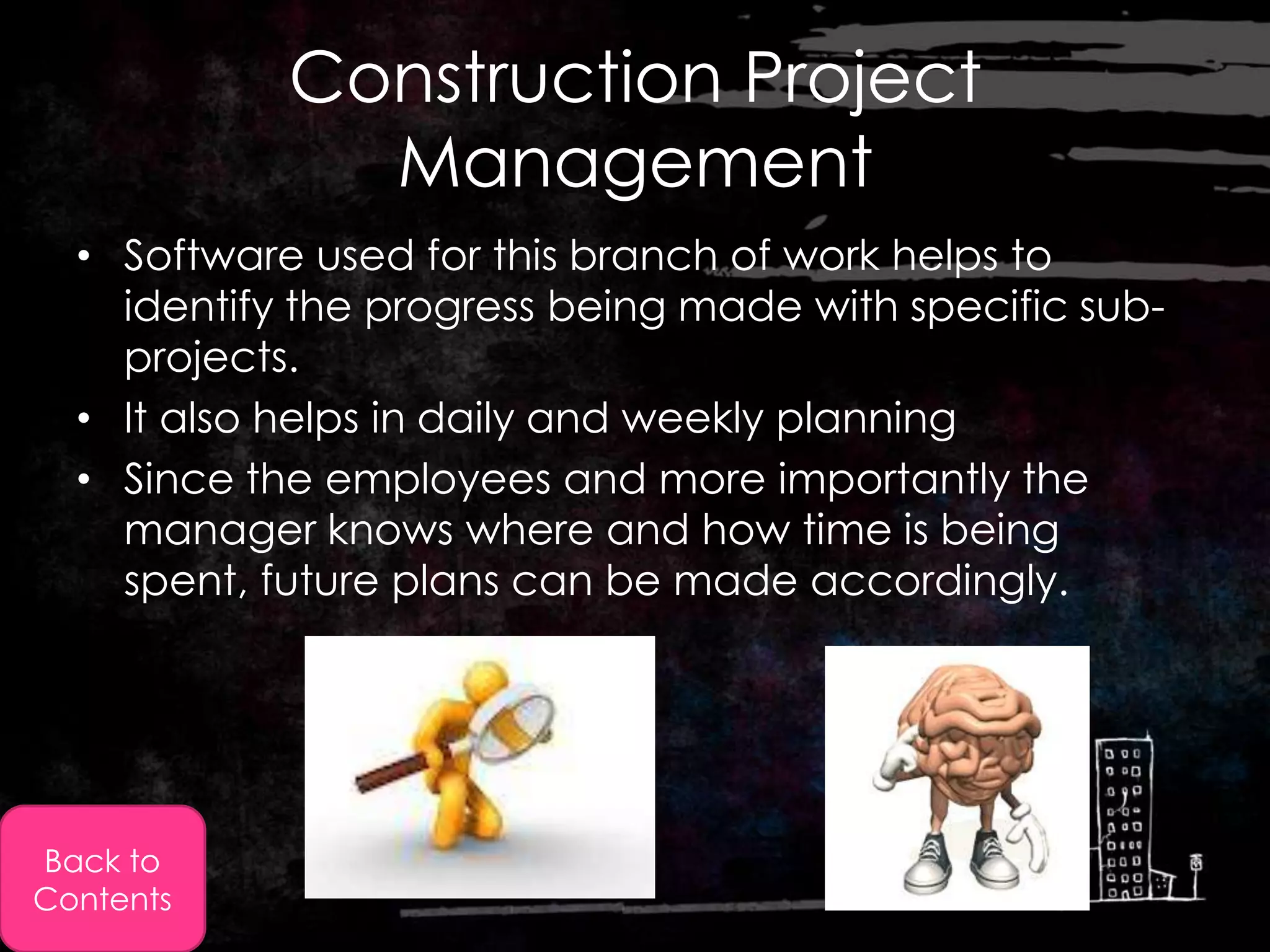 Construction Project
              Management
  • Software used for this branch of work helps to
    identify the progress being made with specific sub-
    projects.
  • It also helps in daily and weekly planning
  • Since the employees and more importantly the
    manager knows where and how time is being
    spent, future plans can be made accordingly.




Back to
Contents
 