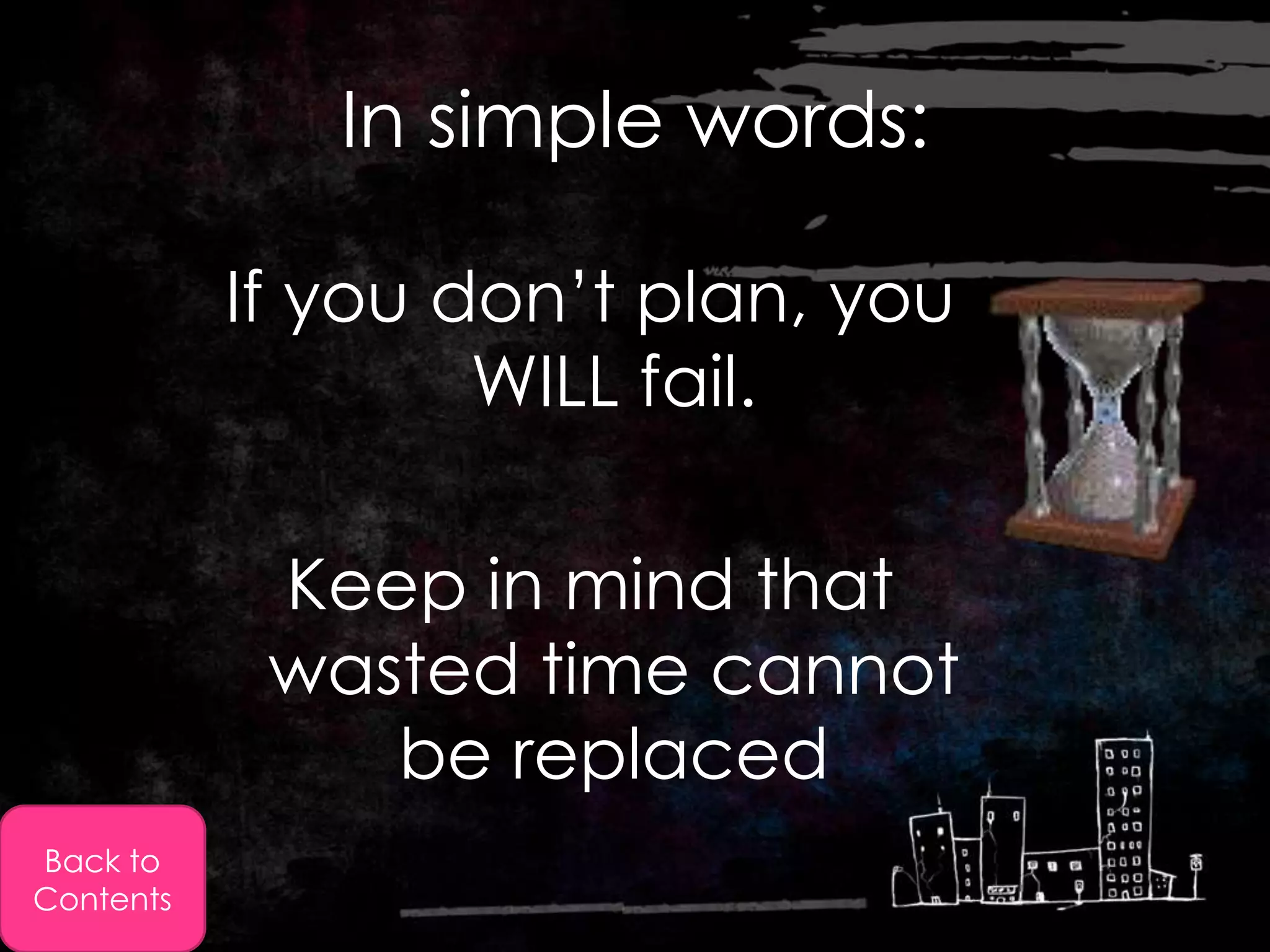 In simple words:

           If you don’t plan, you
                   WILL fail.

            Keep in mind that
            wasted time cannot
               be replaced
Back to
Contents
 