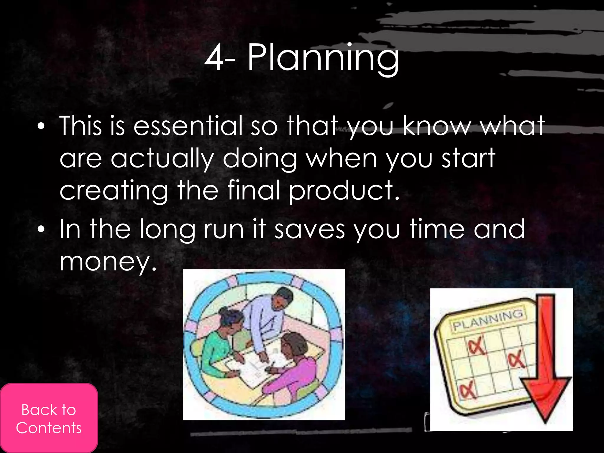 4- Planning
  • This is essential so that you know what
    are actually doing when you start
    creating the final product.
  • In the long run it saves you time and
    money.




Back to
Contents
 