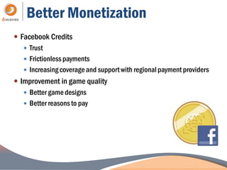 Better Monetization
 Facebook Credits
    Trust
    Frictionless payments
    Increasing coverage and support with regional payment providers
 Improvement in game quality
    Better game designs
    Better reasons to pay
 