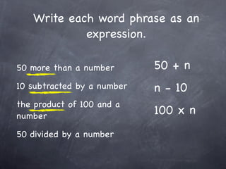 Write each word phrase as an
            expression.

50 more than a number       50 + n
10 subtracted by a number   n - 10
the product of 100 and a
number
                            100 x n
50 divided by a number
 