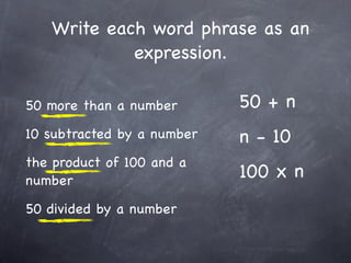 Write each word phrase as an
            expression.

50 more than a number       50 + n
10 subtracted by a number   n - 10
the product of 100 and a
number
                            100 x n
50 divided by a number
 